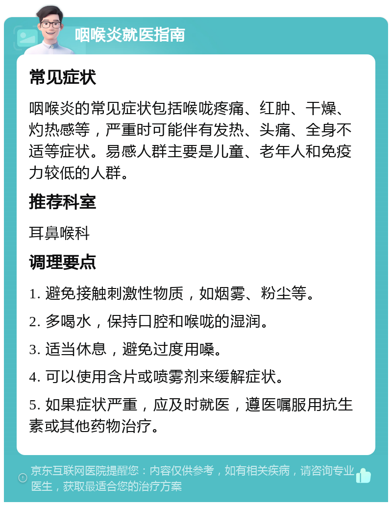 咽喉炎就医指南 常见症状 咽喉炎的常见症状包括喉咙疼痛、红肿、干燥、灼热感等，严重时可能伴有发热、头痛、全身不适等症状。易感人群主要是儿童、老年人和免疫力较低的人群。 推荐科室 耳鼻喉科 调理要点 1. 避免接触刺激性物质，如烟雾、粉尘等。 2. 多喝水，保持口腔和喉咙的湿润。 3. 适当休息，避免过度用嗓。 4. 可以使用含片或喷雾剂来缓解症状。 5. 如果症状严重，应及时就医，遵医嘱服用抗生素或其他药物治疗。