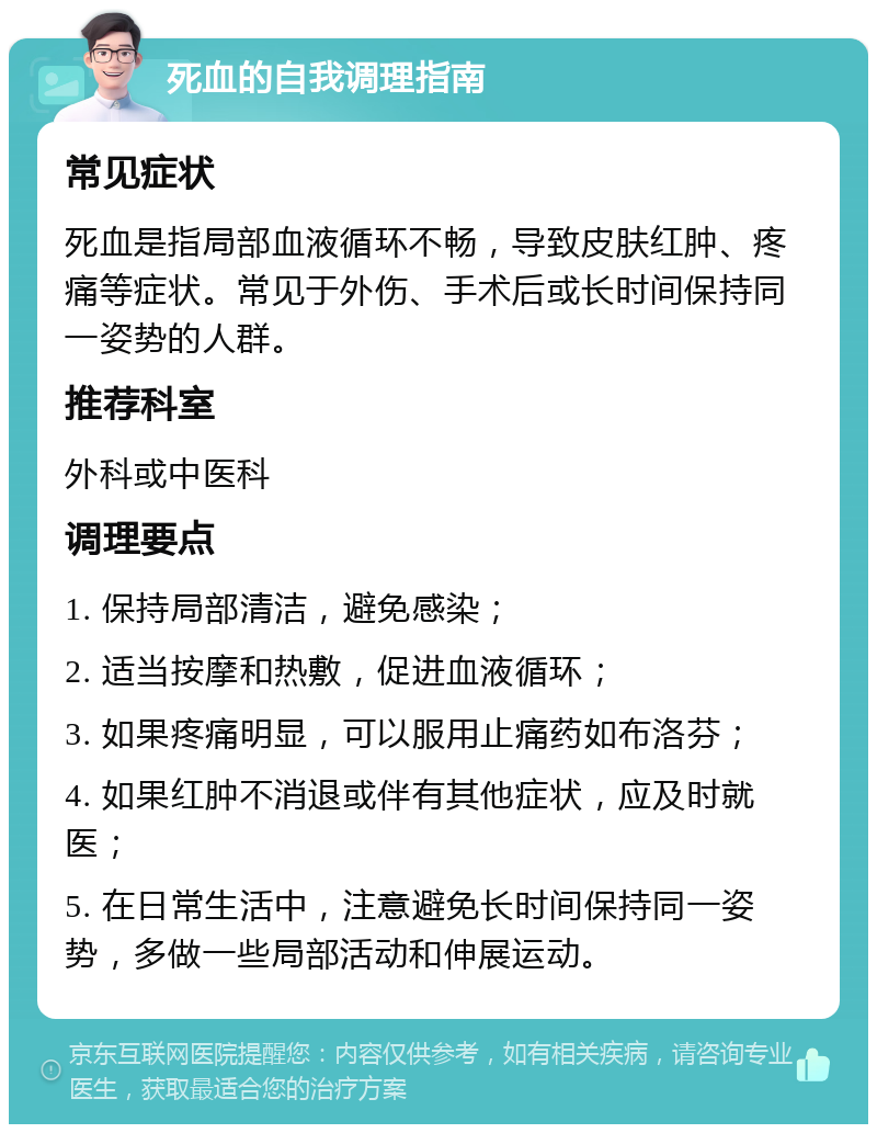 死血的自我调理指南 常见症状 死血是指局部血液循环不畅，导致皮肤红肿、疼痛等症状。常见于外伤、手术后或长时间保持同一姿势的人群。 推荐科室 外科或中医科 调理要点 1. 保持局部清洁，避免感染； 2. 适当按摩和热敷，促进血液循环； 3. 如果疼痛明显，可以服用止痛药如布洛芬； 4. 如果红肿不消退或伴有其他症状，应及时就医； 5. 在日常生活中，注意避免长时间保持同一姿势，多做一些局部活动和伸展运动。