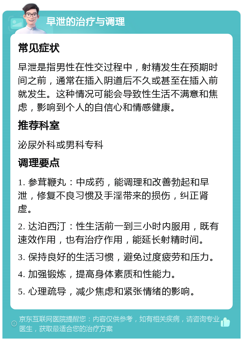 早泄的治疗与调理 常见症状 早泄是指男性在性交过程中，射精发生在预期时间之前，通常在插入阴道后不久或甚至在插入前就发生。这种情况可能会导致性生活不满意和焦虑，影响到个人的自信心和情感健康。 推荐科室 泌尿外科或男科专科 调理要点 1. 参茸鞭丸：中成药，能调理和改善勃起和早泄，修复不良习惯及手淫带来的损伤，纠正肾虚。 2. 达泊西汀：性生活前一到三小时内服用，既有速效作用，也有治疗作用，能延长射精时间。 3. 保持良好的生活习惯，避免过度疲劳和压力。 4. 加强锻炼，提高身体素质和性能力。 5. 心理疏导，减少焦虑和紧张情绪的影响。