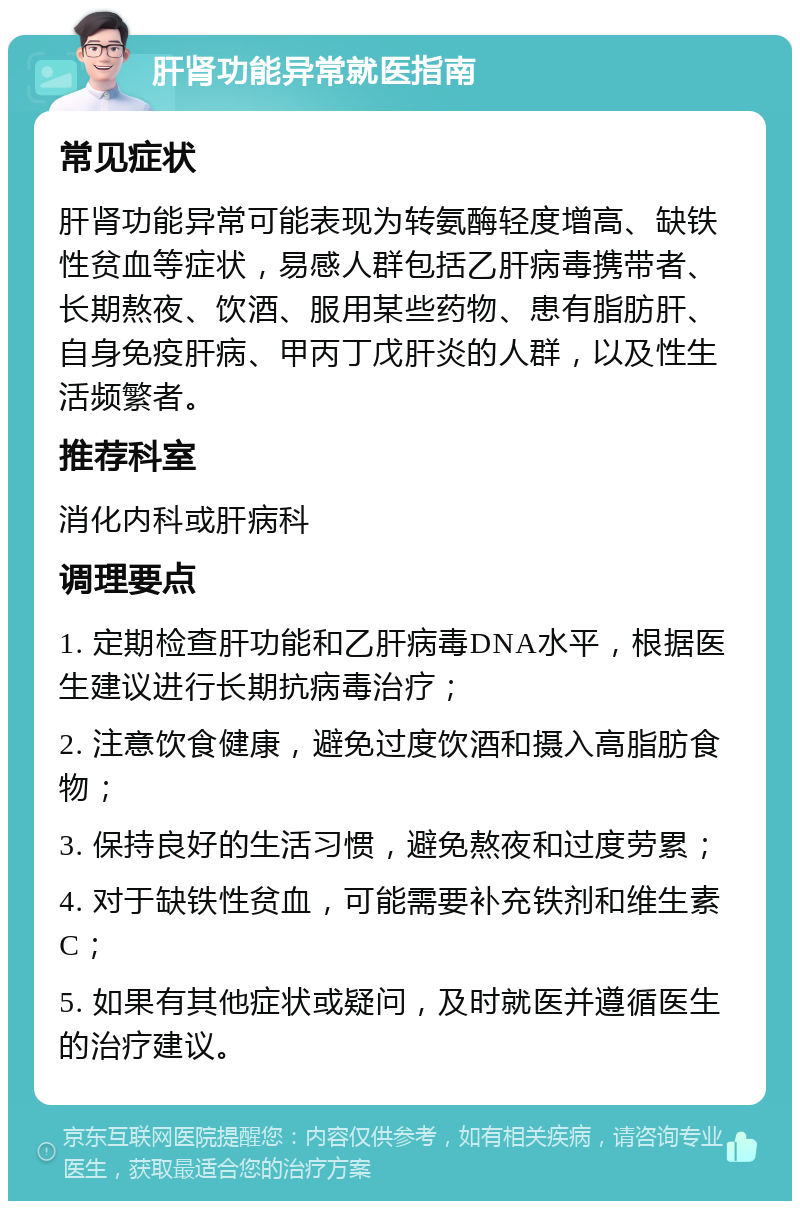 肝肾功能异常就医指南 常见症状 肝肾功能异常可能表现为转氨酶轻度增高、缺铁性贫血等症状，易感人群包括乙肝病毒携带者、长期熬夜、饮酒、服用某些药物、患有脂肪肝、自身免疫肝病、甲丙丁戊肝炎的人群，以及性生活频繁者。 推荐科室 消化内科或肝病科 调理要点 1. 定期检查肝功能和乙肝病毒DNA水平，根据医生建议进行长期抗病毒治疗； 2. 注意饮食健康，避免过度饮酒和摄入高脂肪食物； 3. 保持良好的生活习惯，避免熬夜和过度劳累； 4. 对于缺铁性贫血，可能需要补充铁剂和维生素C； 5. 如果有其他症状或疑问，及时就医并遵循医生的治疗建议。