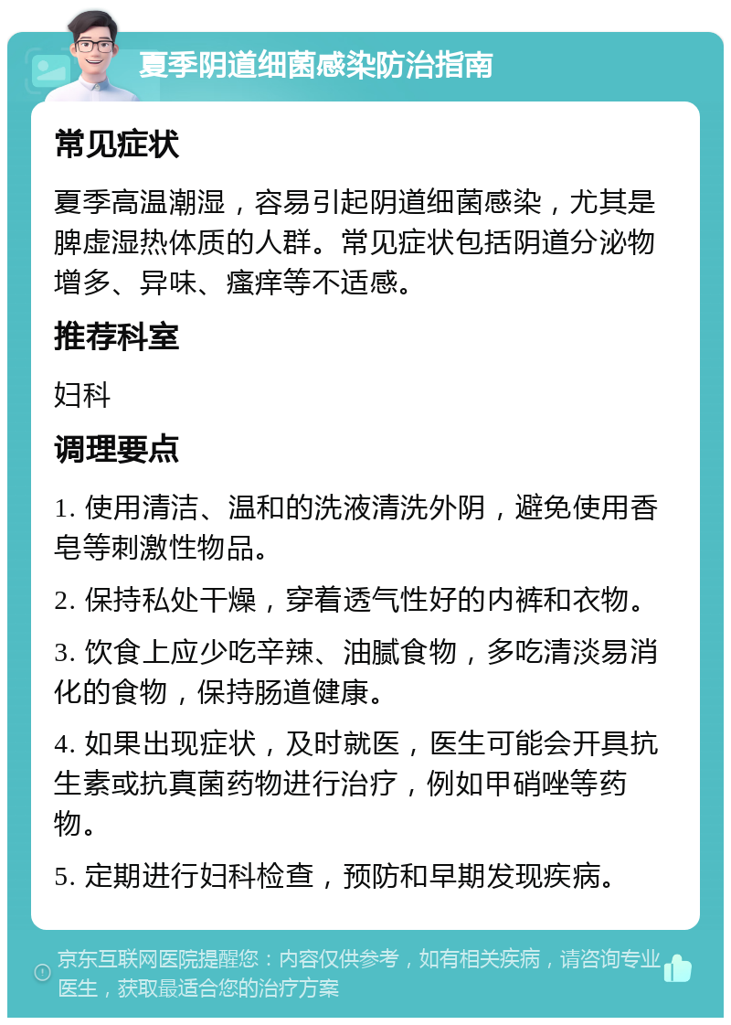 夏季阴道细菌感染防治指南 常见症状 夏季高温潮湿，容易引起阴道细菌感染，尤其是脾虚湿热体质的人群。常见症状包括阴道分泌物增多、异味、瘙痒等不适感。 推荐科室 妇科 调理要点 1. 使用清洁、温和的洗液清洗外阴，避免使用香皂等刺激性物品。 2. 保持私处干燥，穿着透气性好的内裤和衣物。 3. 饮食上应少吃辛辣、油腻食物，多吃清淡易消化的食物，保持肠道健康。 4. 如果出现症状，及时就医，医生可能会开具抗生素或抗真菌药物进行治疗，例如甲硝唑等药物。 5. 定期进行妇科检查，预防和早期发现疾病。