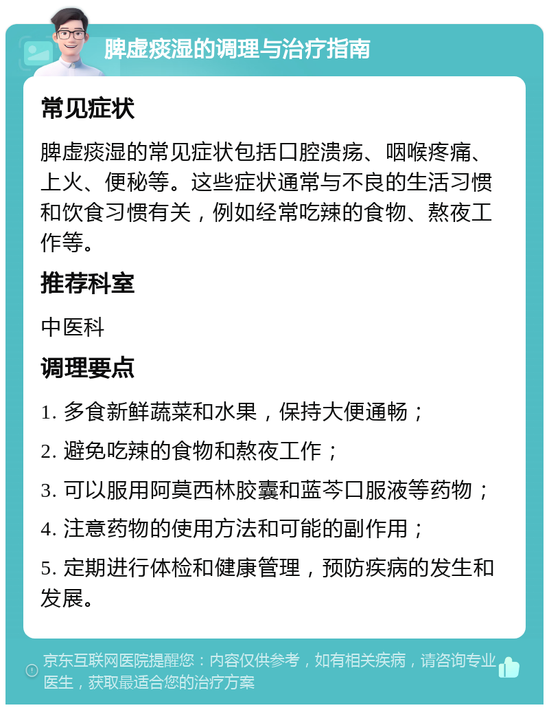 脾虚痰湿的调理与治疗指南 常见症状 脾虚痰湿的常见症状包括口腔溃疡、咽喉疼痛、上火、便秘等。这些症状通常与不良的生活习惯和饮食习惯有关，例如经常吃辣的食物、熬夜工作等。 推荐科室 中医科 调理要点 1. 多食新鲜蔬菜和水果，保持大便通畅； 2. 避免吃辣的食物和熬夜工作； 3. 可以服用阿莫西林胶囊和蓝芩口服液等药物； 4. 注意药物的使用方法和可能的副作用； 5. 定期进行体检和健康管理，预防疾病的发生和发展。