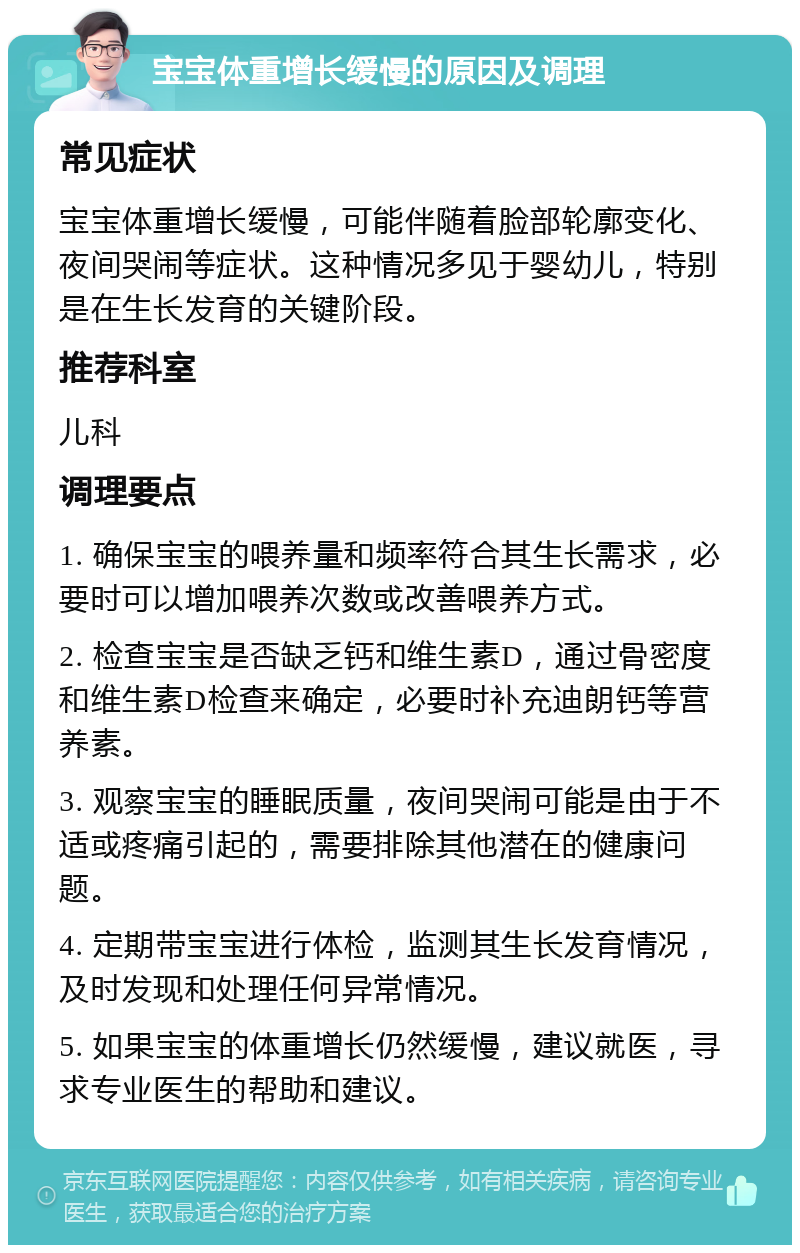 宝宝体重增长缓慢的原因及调理 常见症状 宝宝体重增长缓慢，可能伴随着脸部轮廓变化、夜间哭闹等症状。这种情况多见于婴幼儿，特别是在生长发育的关键阶段。 推荐科室 儿科 调理要点 1. 确保宝宝的喂养量和频率符合其生长需求，必要时可以增加喂养次数或改善喂养方式。 2. 检查宝宝是否缺乏钙和维生素D，通过骨密度和维生素D检查来确定，必要时补充迪朗钙等营养素。 3. 观察宝宝的睡眠质量，夜间哭闹可能是由于不适或疼痛引起的，需要排除其他潜在的健康问题。 4. 定期带宝宝进行体检，监测其生长发育情况，及时发现和处理任何异常情况。 5. 如果宝宝的体重增长仍然缓慢，建议就医，寻求专业医生的帮助和建议。