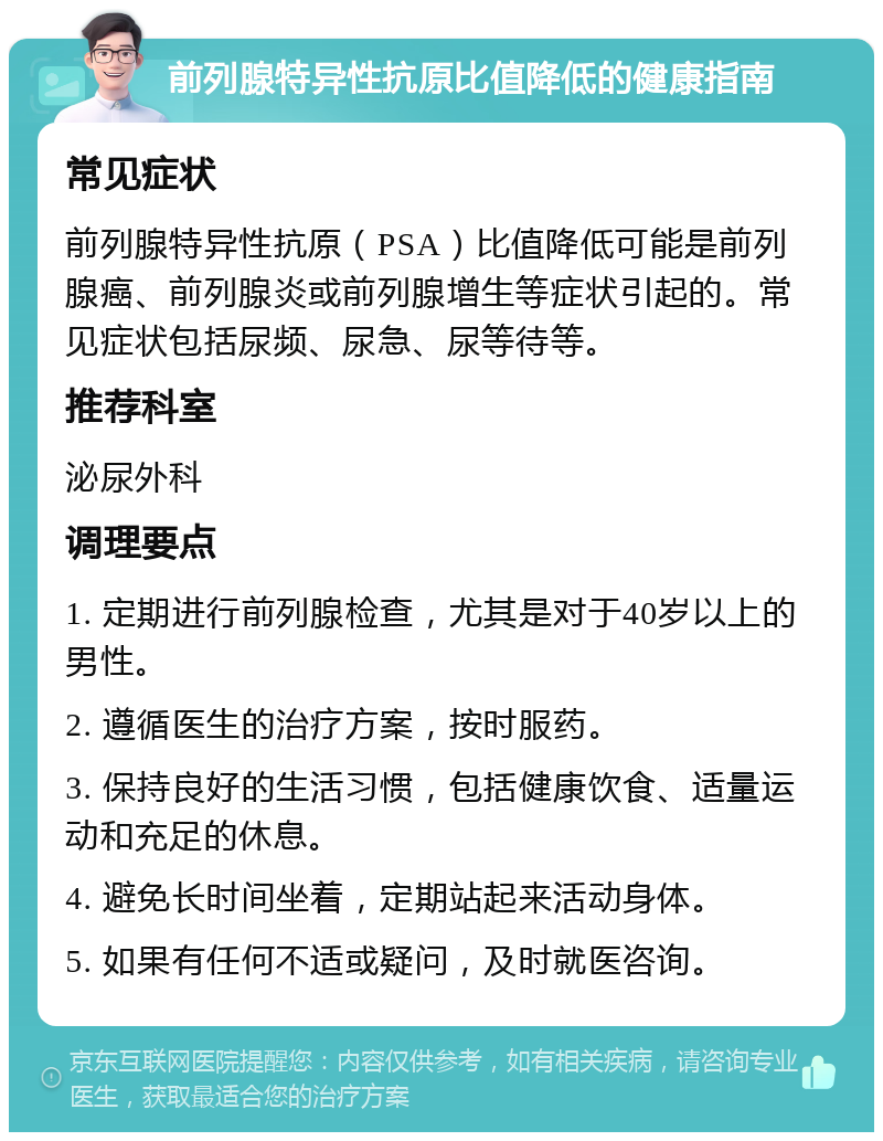 前列腺特异性抗原比值降低的健康指南 常见症状 前列腺特异性抗原（PSA）比值降低可能是前列腺癌、前列腺炎或前列腺增生等症状引起的。常见症状包括尿频、尿急、尿等待等。 推荐科室 泌尿外科 调理要点 1. 定期进行前列腺检查，尤其是对于40岁以上的男性。 2. 遵循医生的治疗方案，按时服药。 3. 保持良好的生活习惯，包括健康饮食、适量运动和充足的休息。 4. 避免长时间坐着，定期站起来活动身体。 5. 如果有任何不适或疑问，及时就医咨询。