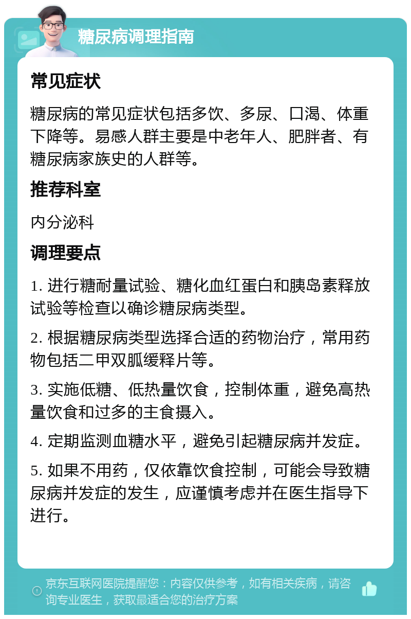 糖尿病调理指南 常见症状 糖尿病的常见症状包括多饮、多尿、口渴、体重下降等。易感人群主要是中老年人、肥胖者、有糖尿病家族史的人群等。 推荐科室 内分泌科 调理要点 1. 进行糖耐量试验、糖化血红蛋白和胰岛素释放试验等检查以确诊糖尿病类型。 2. 根据糖尿病类型选择合适的药物治疗，常用药物包括二甲双胍缓释片等。 3. 实施低糖、低热量饮食，控制体重，避免高热量饮食和过多的主食摄入。 4. 定期监测血糖水平，避免引起糖尿病并发症。 5. 如果不用药，仅依靠饮食控制，可能会导致糖尿病并发症的发生，应谨慎考虑并在医生指导下进行。