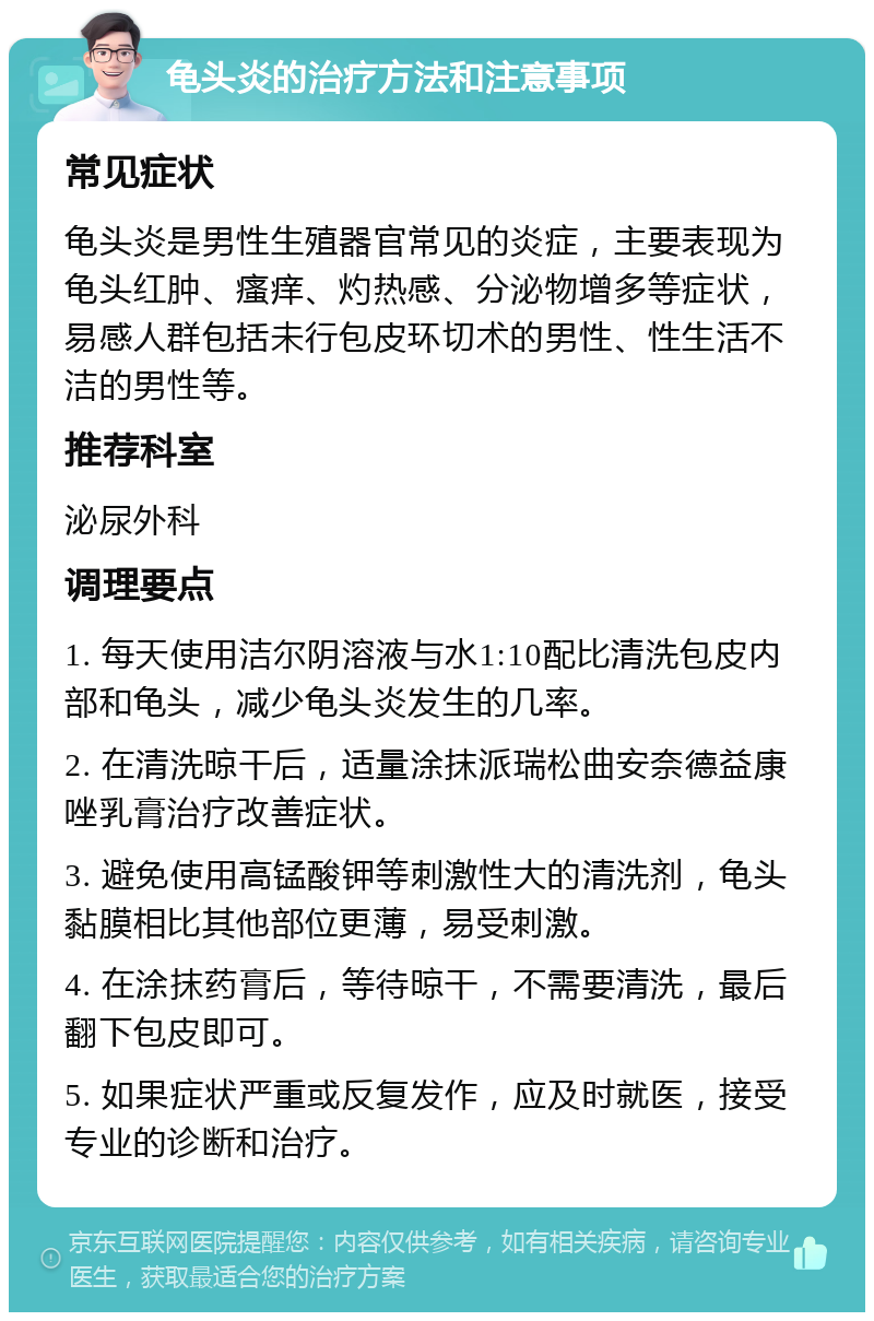 龟头炎的治疗方法和注意事项 常见症状 龟头炎是男性生殖器官常见的炎症，主要表现为龟头红肿、瘙痒、灼热感、分泌物增多等症状，易感人群包括未行包皮环切术的男性、性生活不洁的男性等。 推荐科室 泌尿外科 调理要点 1. 每天使用洁尔阴溶液与水1:10配比清洗包皮内部和龟头，减少龟头炎发生的几率。 2. 在清洗晾干后，适量涂抹派瑞松曲安奈德益康唑乳膏治疗改善症状。 3. 避免使用高锰酸钾等刺激性大的清洗剂，龟头黏膜相比其他部位更薄，易受刺激。 4. 在涂抹药膏后，等待晾干，不需要清洗，最后翻下包皮即可。 5. 如果症状严重或反复发作，应及时就医，接受专业的诊断和治疗。