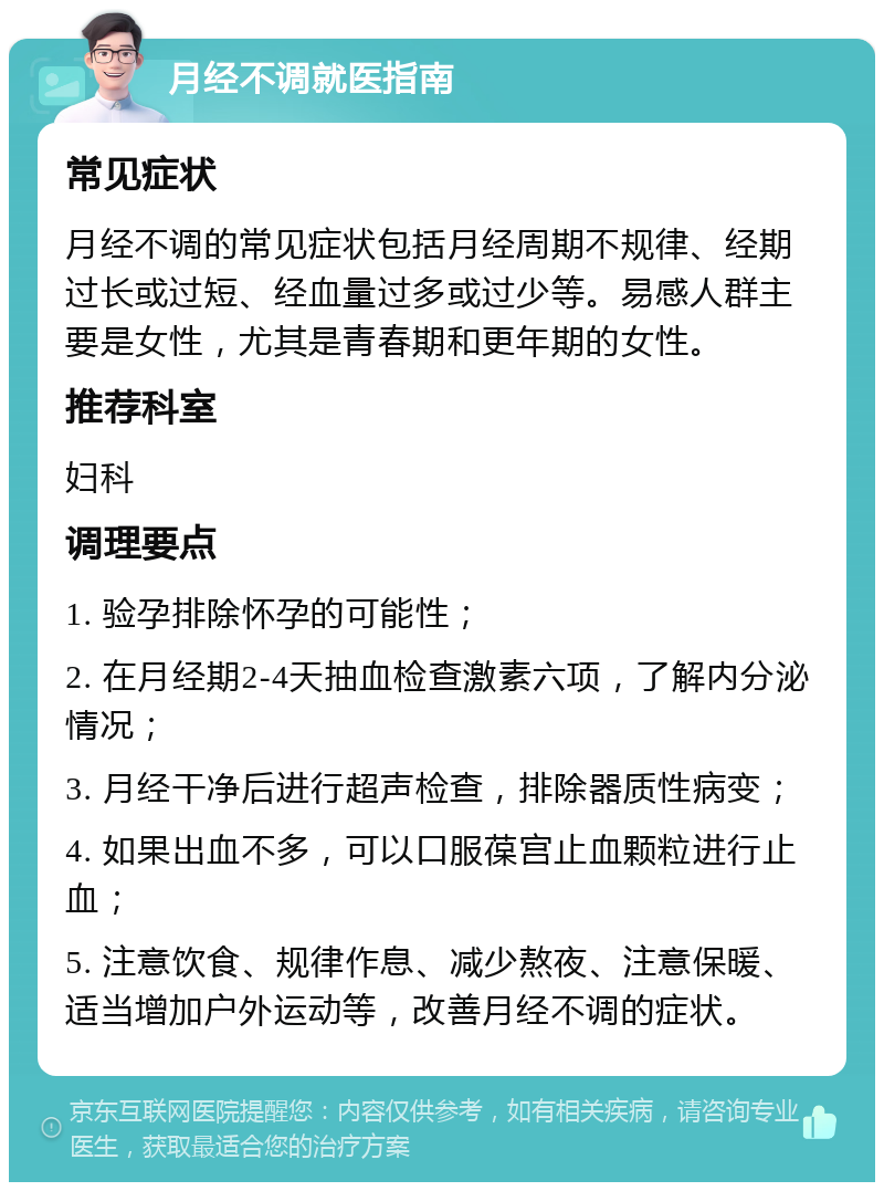 月经不调就医指南 常见症状 月经不调的常见症状包括月经周期不规律、经期过长或过短、经血量过多或过少等。易感人群主要是女性，尤其是青春期和更年期的女性。 推荐科室 妇科 调理要点 1. 验孕排除怀孕的可能性； 2. 在月经期2-4天抽血检查激素六项，了解内分泌情况； 3. 月经干净后进行超声检查，排除器质性病变； 4. 如果出血不多，可以口服葆宫止血颗粒进行止血； 5. 注意饮食、规律作息、减少熬夜、注意保暖、适当增加户外运动等，改善月经不调的症状。