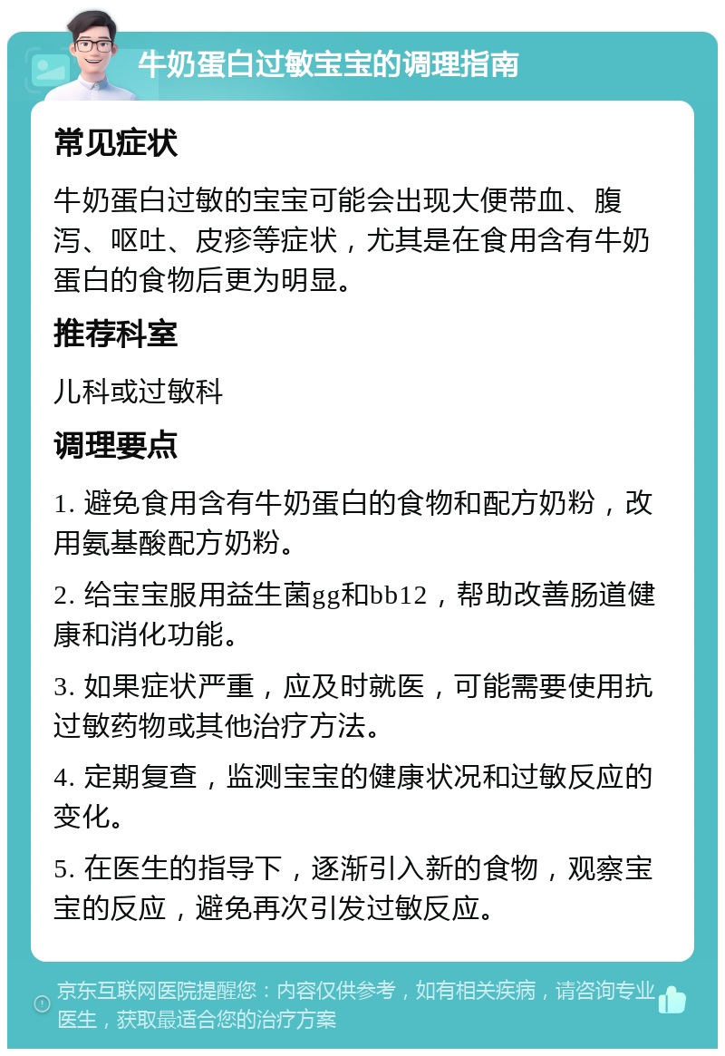 牛奶蛋白过敏宝宝的调理指南 常见症状 牛奶蛋白过敏的宝宝可能会出现大便带血、腹泻、呕吐、皮疹等症状，尤其是在食用含有牛奶蛋白的食物后更为明显。 推荐科室 儿科或过敏科 调理要点 1. 避免食用含有牛奶蛋白的食物和配方奶粉，改用氨基酸配方奶粉。 2. 给宝宝服用益生菌gg和bb12，帮助改善肠道健康和消化功能。 3. 如果症状严重，应及时就医，可能需要使用抗过敏药物或其他治疗方法。 4. 定期复查，监测宝宝的健康状况和过敏反应的变化。 5. 在医生的指导下，逐渐引入新的食物，观察宝宝的反应，避免再次引发过敏反应。