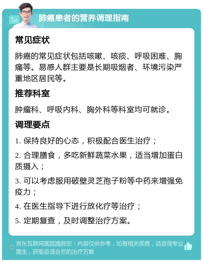 肺癌患者的营养调理指南 常见症状 肺癌的常见症状包括咳嗽、咳痰、呼吸困难、胸痛等。易感人群主要是长期吸烟者、环境污染严重地区居民等。 推荐科室 肿瘤科、呼吸内科、胸外科等科室均可就诊。 调理要点 1. 保持良好的心态，积极配合医生治疗； 2. 合理膳食，多吃新鲜蔬菜水果，适当增加蛋白质摄入； 3. 可以考虑服用破壁灵芝孢子粉等中药来增强免疫力； 4. 在医生指导下进行放化疗等治疗； 5. 定期复查，及时调整治疗方案。