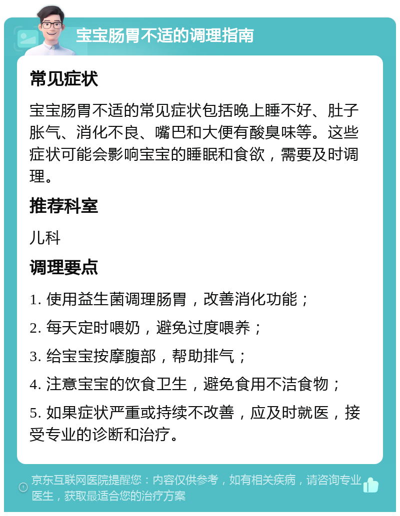 宝宝肠胃不适的调理指南 常见症状 宝宝肠胃不适的常见症状包括晚上睡不好、肚子胀气、消化不良、嘴巴和大便有酸臭味等。这些症状可能会影响宝宝的睡眠和食欲，需要及时调理。 推荐科室 儿科 调理要点 1. 使用益生菌调理肠胃，改善消化功能； 2. 每天定时喂奶，避免过度喂养； 3. 给宝宝按摩腹部，帮助排气； 4. 注意宝宝的饮食卫生，避免食用不洁食物； 5. 如果症状严重或持续不改善，应及时就医，接受专业的诊断和治疗。