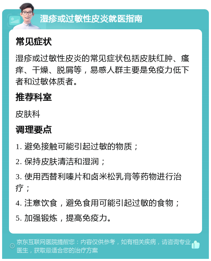 湿疹或过敏性皮炎就医指南 常见症状 湿疹或过敏性皮炎的常见症状包括皮肤红肿、瘙痒、干燥、脱屑等，易感人群主要是免疫力低下者和过敏体质者。 推荐科室 皮肤科 调理要点 1. 避免接触可能引起过敏的物质； 2. 保持皮肤清洁和湿润； 3. 使用西替利嗪片和卤米松乳膏等药物进行治疗； 4. 注意饮食，避免食用可能引起过敏的食物； 5. 加强锻炼，提高免疫力。