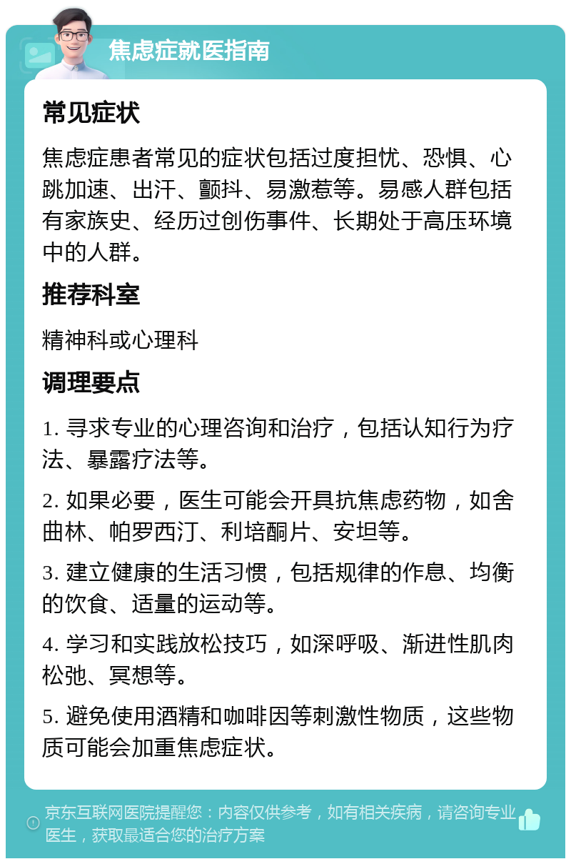 焦虑症就医指南 常见症状 焦虑症患者常见的症状包括过度担忧、恐惧、心跳加速、出汗、颤抖、易激惹等。易感人群包括有家族史、经历过创伤事件、长期处于高压环境中的人群。 推荐科室 精神科或心理科 调理要点 1. 寻求专业的心理咨询和治疗，包括认知行为疗法、暴露疗法等。 2. 如果必要，医生可能会开具抗焦虑药物，如舍曲林、帕罗西汀、利培酮片、安坦等。 3. 建立健康的生活习惯，包括规律的作息、均衡的饮食、适量的运动等。 4. 学习和实践放松技巧，如深呼吸、渐进性肌肉松弛、冥想等。 5. 避免使用酒精和咖啡因等刺激性物质，这些物质可能会加重焦虑症状。