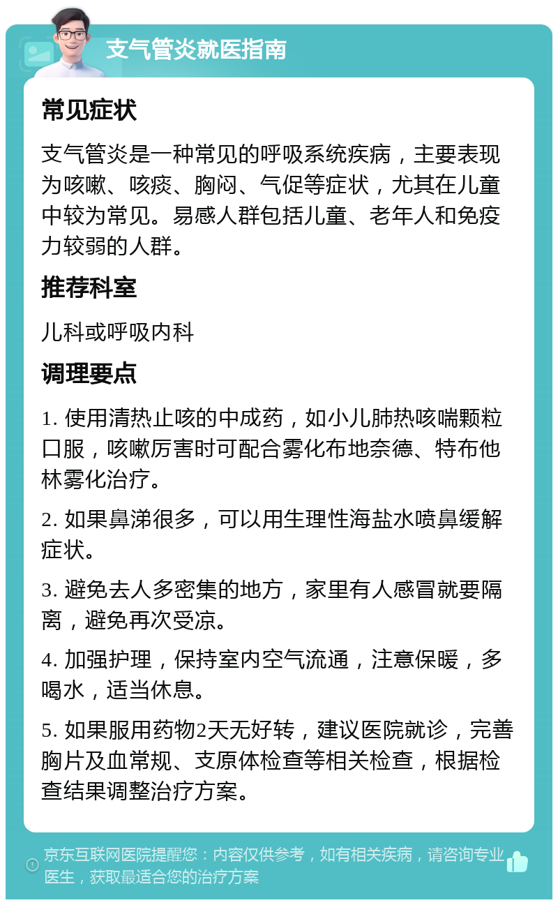 支气管炎就医指南 常见症状 支气管炎是一种常见的呼吸系统疾病，主要表现为咳嗽、咳痰、胸闷、气促等症状，尤其在儿童中较为常见。易感人群包括儿童、老年人和免疫力较弱的人群。 推荐科室 儿科或呼吸内科 调理要点 1. 使用清热止咳的中成药，如小儿肺热咳喘颗粒口服，咳嗽厉害时可配合雾化布地奈德、特布他林雾化治疗。 2. 如果鼻涕很多，可以用生理性海盐水喷鼻缓解症状。 3. 避免去人多密集的地方，家里有人感冒就要隔离，避免再次受凉。 4. 加强护理，保持室内空气流通，注意保暖，多喝水，适当休息。 5. 如果服用药物2天无好转，建议医院就诊，完善胸片及血常规、支原体检查等相关检查，根据检查结果调整治疗方案。