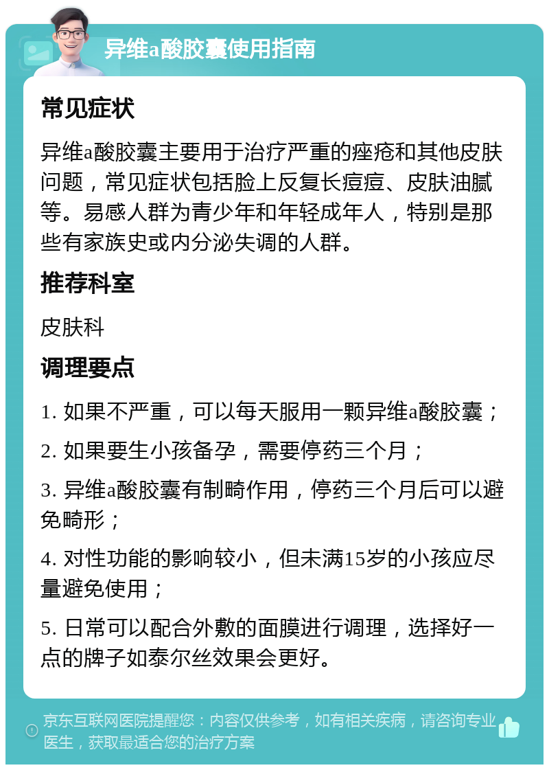 异维a酸胶囊使用指南 常见症状 异维a酸胶囊主要用于治疗严重的痤疮和其他皮肤问题，常见症状包括脸上反复长痘痘、皮肤油腻等。易感人群为青少年和年轻成年人，特别是那些有家族史或内分泌失调的人群。 推荐科室 皮肤科 调理要点 1. 如果不严重，可以每天服用一颗异维a酸胶囊； 2. 如果要生小孩备孕，需要停药三个月； 3. 异维a酸胶囊有制畸作用，停药三个月后可以避免畸形； 4. 对性功能的影响较小，但未满15岁的小孩应尽量避免使用； 5. 日常可以配合外敷的面膜进行调理，选择好一点的牌子如泰尔丝效果会更好。