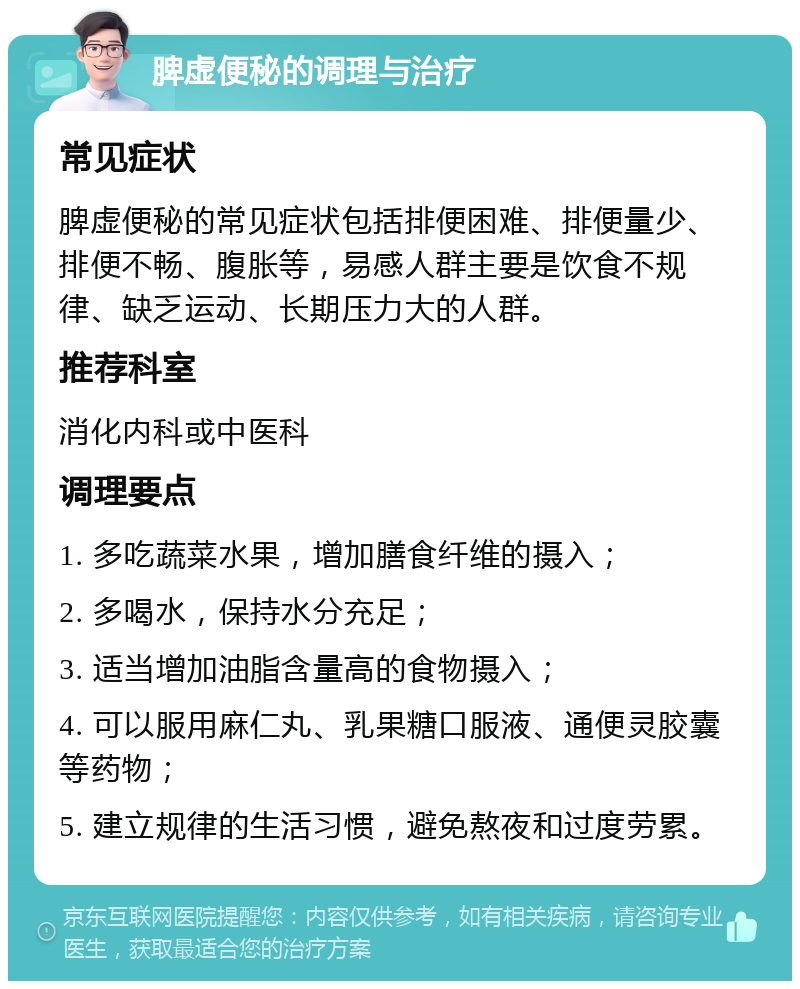 脾虚便秘的调理与治疗 常见症状 脾虚便秘的常见症状包括排便困难、排便量少、排便不畅、腹胀等，易感人群主要是饮食不规律、缺乏运动、长期压力大的人群。 推荐科室 消化内科或中医科 调理要点 1. 多吃蔬菜水果，增加膳食纤维的摄入； 2. 多喝水，保持水分充足； 3. 适当增加油脂含量高的食物摄入； 4. 可以服用麻仁丸、乳果糖口服液、通便灵胶囊等药物； 5. 建立规律的生活习惯，避免熬夜和过度劳累。