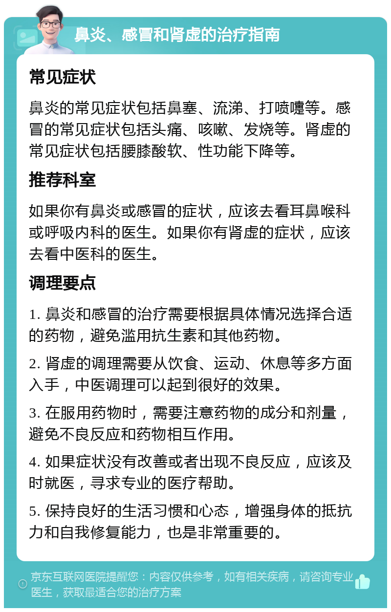 鼻炎、感冒和肾虚的治疗指南 常见症状 鼻炎的常见症状包括鼻塞、流涕、打喷嚏等。感冒的常见症状包括头痛、咳嗽、发烧等。肾虚的常见症状包括腰膝酸软、性功能下降等。 推荐科室 如果你有鼻炎或感冒的症状，应该去看耳鼻喉科或呼吸内科的医生。如果你有肾虚的症状，应该去看中医科的医生。 调理要点 1. 鼻炎和感冒的治疗需要根据具体情况选择合适的药物，避免滥用抗生素和其他药物。 2. 肾虚的调理需要从饮食、运动、休息等多方面入手，中医调理可以起到很好的效果。 3. 在服用药物时，需要注意药物的成分和剂量，避免不良反应和药物相互作用。 4. 如果症状没有改善或者出现不良反应，应该及时就医，寻求专业的医疗帮助。 5. 保持良好的生活习惯和心态，增强身体的抵抗力和自我修复能力，也是非常重要的。