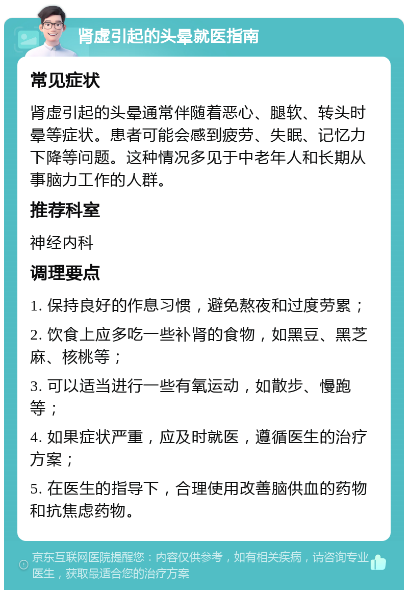 肾虚引起的头晕就医指南 常见症状 肾虚引起的头晕通常伴随着恶心、腿软、转头时晕等症状。患者可能会感到疲劳、失眠、记忆力下降等问题。这种情况多见于中老年人和长期从事脑力工作的人群。 推荐科室 神经内科 调理要点 1. 保持良好的作息习惯，避免熬夜和过度劳累； 2. 饮食上应多吃一些补肾的食物，如黑豆、黑芝麻、核桃等； 3. 可以适当进行一些有氧运动，如散步、慢跑等； 4. 如果症状严重，应及时就医，遵循医生的治疗方案； 5. 在医生的指导下，合理使用改善脑供血的药物和抗焦虑药物。