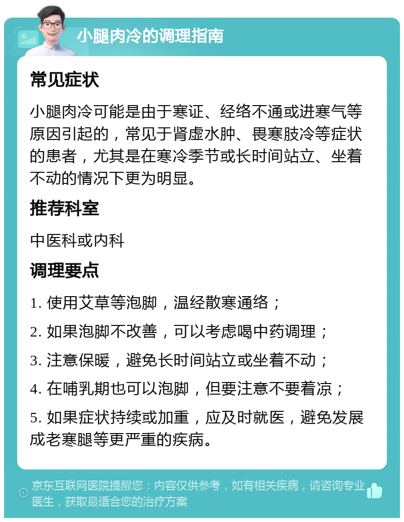 小腿肉冷的调理指南 常见症状 小腿肉冷可能是由于寒证、经络不通或进寒气等原因引起的，常见于肾虚水肿、畏寒肢冷等症状的患者，尤其是在寒冷季节或长时间站立、坐着不动的情况下更为明显。 推荐科室 中医科或内科 调理要点 1. 使用艾草等泡脚，温经散寒通络； 2. 如果泡脚不改善，可以考虑喝中药调理； 3. 注意保暖，避免长时间站立或坐着不动； 4. 在哺乳期也可以泡脚，但要注意不要着凉； 5. 如果症状持续或加重，应及时就医，避免发展成老寒腿等更严重的疾病。