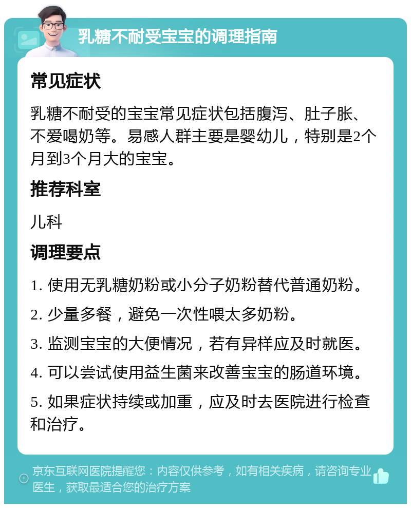 乳糖不耐受宝宝的调理指南 常见症状 乳糖不耐受的宝宝常见症状包括腹泻、肚子胀、不爱喝奶等。易感人群主要是婴幼儿，特别是2个月到3个月大的宝宝。 推荐科室 儿科 调理要点 1. 使用无乳糖奶粉或小分子奶粉替代普通奶粉。 2. 少量多餐，避免一次性喂太多奶粉。 3. 监测宝宝的大便情况，若有异样应及时就医。 4. 可以尝试使用益生菌来改善宝宝的肠道环境。 5. 如果症状持续或加重，应及时去医院进行检查和治疗。