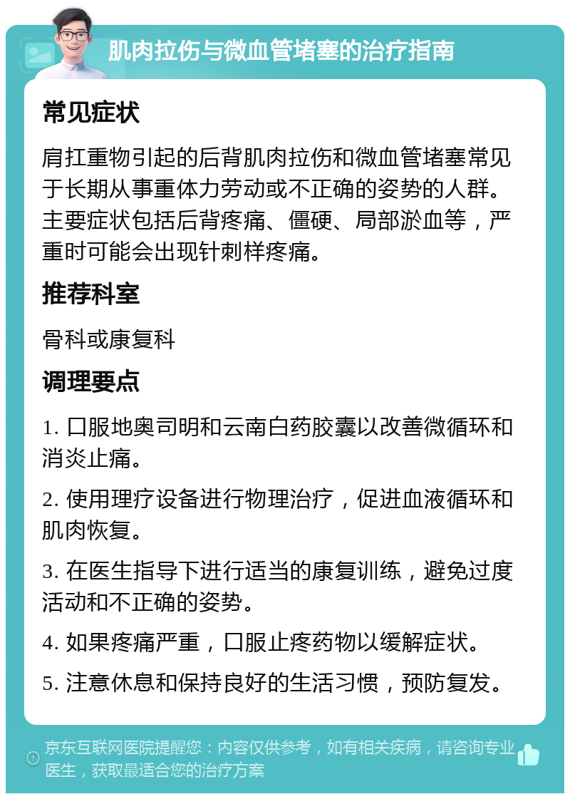 肌肉拉伤与微血管堵塞的治疗指南 常见症状 肩扛重物引起的后背肌肉拉伤和微血管堵塞常见于长期从事重体力劳动或不正确的姿势的人群。主要症状包括后背疼痛、僵硬、局部淤血等，严重时可能会出现针刺样疼痛。 推荐科室 骨科或康复科 调理要点 1. 口服地奥司明和云南白药胶囊以改善微循环和消炎止痛。 2. 使用理疗设备进行物理治疗，促进血液循环和肌肉恢复。 3. 在医生指导下进行适当的康复训练，避免过度活动和不正确的姿势。 4. 如果疼痛严重，口服止疼药物以缓解症状。 5. 注意休息和保持良好的生活习惯，预防复发。