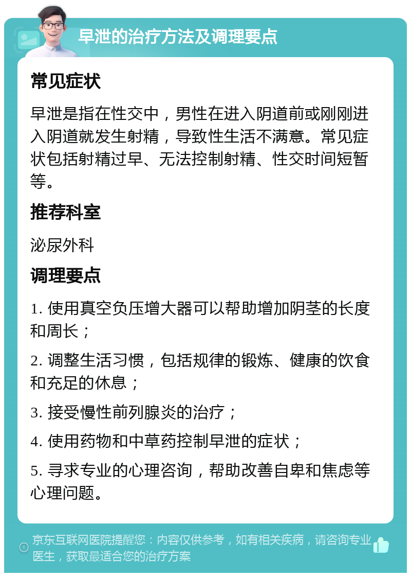 早泄的治疗方法及调理要点 常见症状 早泄是指在性交中，男性在进入阴道前或刚刚进入阴道就发生射精，导致性生活不满意。常见症状包括射精过早、无法控制射精、性交时间短暂等。 推荐科室 泌尿外科 调理要点 1. 使用真空负压增大器可以帮助增加阴茎的长度和周长； 2. 调整生活习惯，包括规律的锻炼、健康的饮食和充足的休息； 3. 接受慢性前列腺炎的治疗； 4. 使用药物和中草药控制早泄的症状； 5. 寻求专业的心理咨询，帮助改善自卑和焦虑等心理问题。