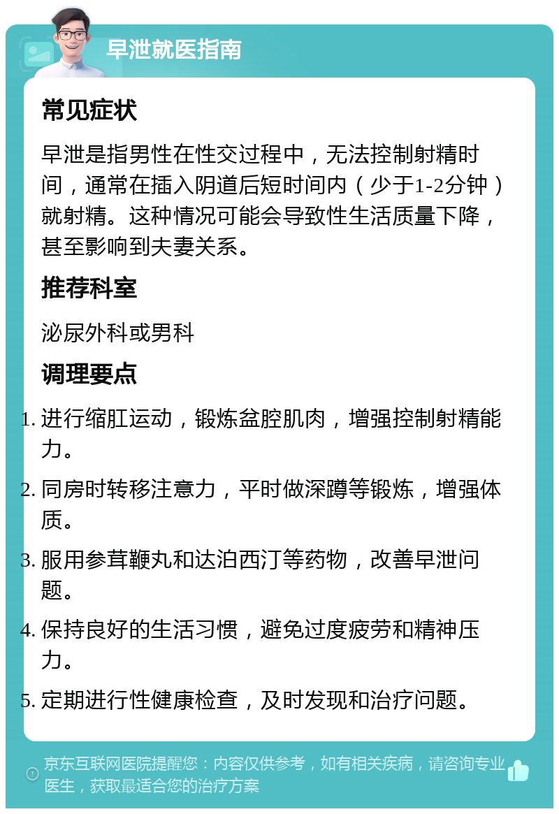 早泄就医指南 常见症状 早泄是指男性在性交过程中，无法控制射精时间，通常在插入阴道后短时间内（少于1-2分钟）就射精。这种情况可能会导致性生活质量下降，甚至影响到夫妻关系。 推荐科室 泌尿外科或男科 调理要点 进行缩肛运动，锻炼盆腔肌肉，增强控制射精能力。 同房时转移注意力，平时做深蹲等锻炼，增强体质。 服用参茸鞭丸和达泊西汀等药物，改善早泄问题。 保持良好的生活习惯，避免过度疲劳和精神压力。 定期进行性健康检查，及时发现和治疗问题。