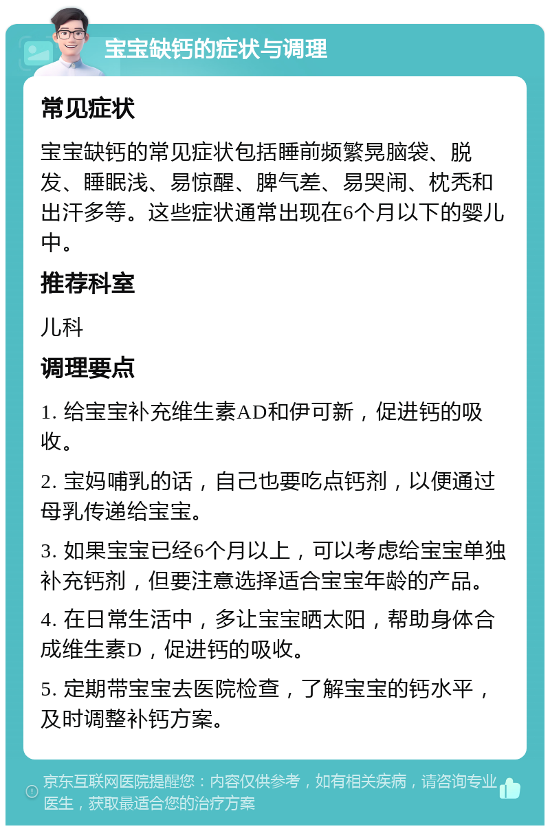 宝宝缺钙的症状与调理 常见症状 宝宝缺钙的常见症状包括睡前频繁晃脑袋、脱发、睡眠浅、易惊醒、脾气差、易哭闹、枕秃和出汗多等。这些症状通常出现在6个月以下的婴儿中。 推荐科室 儿科 调理要点 1. 给宝宝补充维生素AD和伊可新，促进钙的吸收。 2. 宝妈哺乳的话，自己也要吃点钙剂，以便通过母乳传递给宝宝。 3. 如果宝宝已经6个月以上，可以考虑给宝宝单独补充钙剂，但要注意选择适合宝宝年龄的产品。 4. 在日常生活中，多让宝宝晒太阳，帮助身体合成维生素D，促进钙的吸收。 5. 定期带宝宝去医院检查，了解宝宝的钙水平，及时调整补钙方案。