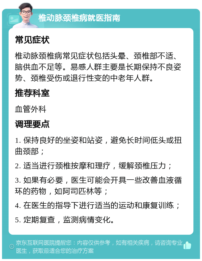 椎动脉颈椎病就医指南 常见症状 椎动脉颈椎病常见症状包括头晕、颈椎部不适、脑供血不足等。易感人群主要是长期保持不良姿势、颈椎受伤或退行性变的中老年人群。 推荐科室 血管外科 调理要点 1. 保持良好的坐姿和站姿，避免长时间低头或扭曲颈部； 2. 适当进行颈椎按摩和理疗，缓解颈椎压力； 3. 如果有必要，医生可能会开具一些改善血液循环的药物，如阿司匹林等； 4. 在医生的指导下进行适当的运动和康复训练； 5. 定期复查，监测病情变化。