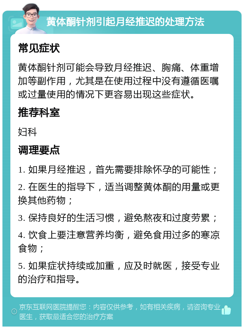 黄体酮针剂引起月经推迟的处理方法 常见症状 黄体酮针剂可能会导致月经推迟、胸痛、体重增加等副作用，尤其是在使用过程中没有遵循医嘱或过量使用的情况下更容易出现这些症状。 推荐科室 妇科 调理要点 1. 如果月经推迟，首先需要排除怀孕的可能性； 2. 在医生的指导下，适当调整黄体酮的用量或更换其他药物； 3. 保持良好的生活习惯，避免熬夜和过度劳累； 4. 饮食上要注意营养均衡，避免食用过多的寒凉食物； 5. 如果症状持续或加重，应及时就医，接受专业的治疗和指导。