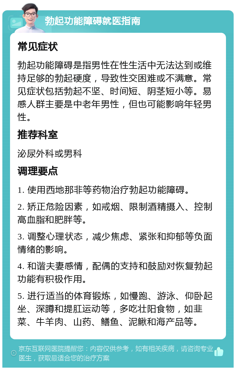 勃起功能障碍就医指南 常见症状 勃起功能障碍是指男性在性生活中无法达到或维持足够的勃起硬度，导致性交困难或不满意。常见症状包括勃起不坚、时间短、阴茎短小等。易感人群主要是中老年男性，但也可能影响年轻男性。 推荐科室 泌尿外科或男科 调理要点 1. 使用西地那非等药物治疗勃起功能障碍。 2. 矫正危险因素，如戒烟、限制酒精摄入、控制高血脂和肥胖等。 3. 调整心理状态，减少焦虑、紧张和抑郁等负面情绪的影响。 4. 和谐夫妻感情，配偶的支持和鼓励对恢复勃起功能有积极作用。 5. 进行适当的体育锻炼，如慢跑、游泳、仰卧起坐、深蹲和提肛运动等，多吃壮阳食物，如韭菜、牛羊肉、山药、鳝鱼、泥鳅和海产品等。