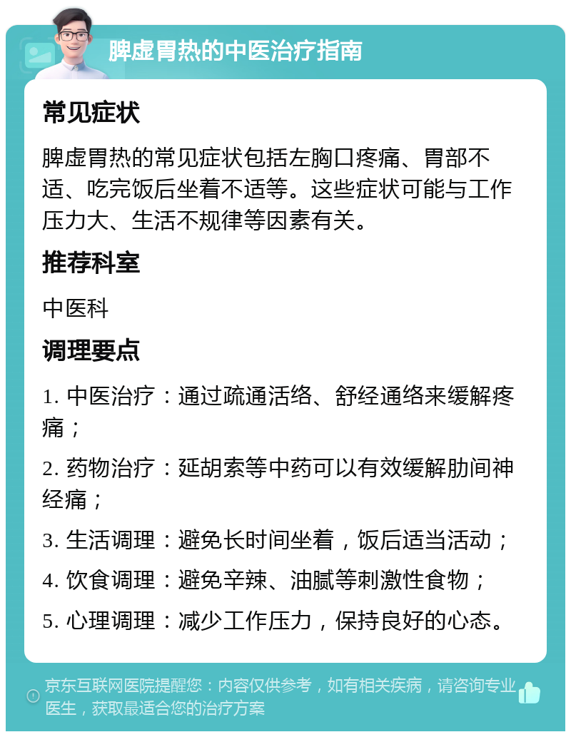 脾虚胃热的中医治疗指南 常见症状 脾虚胃热的常见症状包括左胸口疼痛、胃部不适、吃完饭后坐着不适等。这些症状可能与工作压力大、生活不规律等因素有关。 推荐科室 中医科 调理要点 1. 中医治疗：通过疏通活络、舒经通络来缓解疼痛； 2. 药物治疗：延胡索等中药可以有效缓解肋间神经痛； 3. 生活调理：避免长时间坐着，饭后适当活动； 4. 饮食调理：避免辛辣、油腻等刺激性食物； 5. 心理调理：减少工作压力，保持良好的心态。