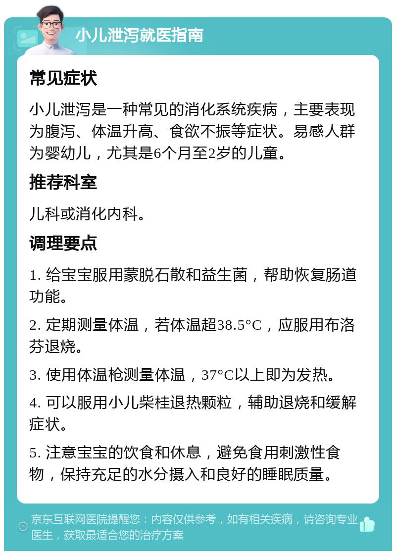 小儿泄泻就医指南 常见症状 小儿泄泻是一种常见的消化系统疾病，主要表现为腹泻、体温升高、食欲不振等症状。易感人群为婴幼儿，尤其是6个月至2岁的儿童。 推荐科室 儿科或消化内科。 调理要点 1. 给宝宝服用蒙脱石散和益生菌，帮助恢复肠道功能。 2. 定期测量体温，若体温超38.5°C，应服用布洛芬退烧。 3. 使用体温枪测量体温，37°C以上即为发热。 4. 可以服用小儿柴桂退热颗粒，辅助退烧和缓解症状。 5. 注意宝宝的饮食和休息，避免食用刺激性食物，保持充足的水分摄入和良好的睡眠质量。