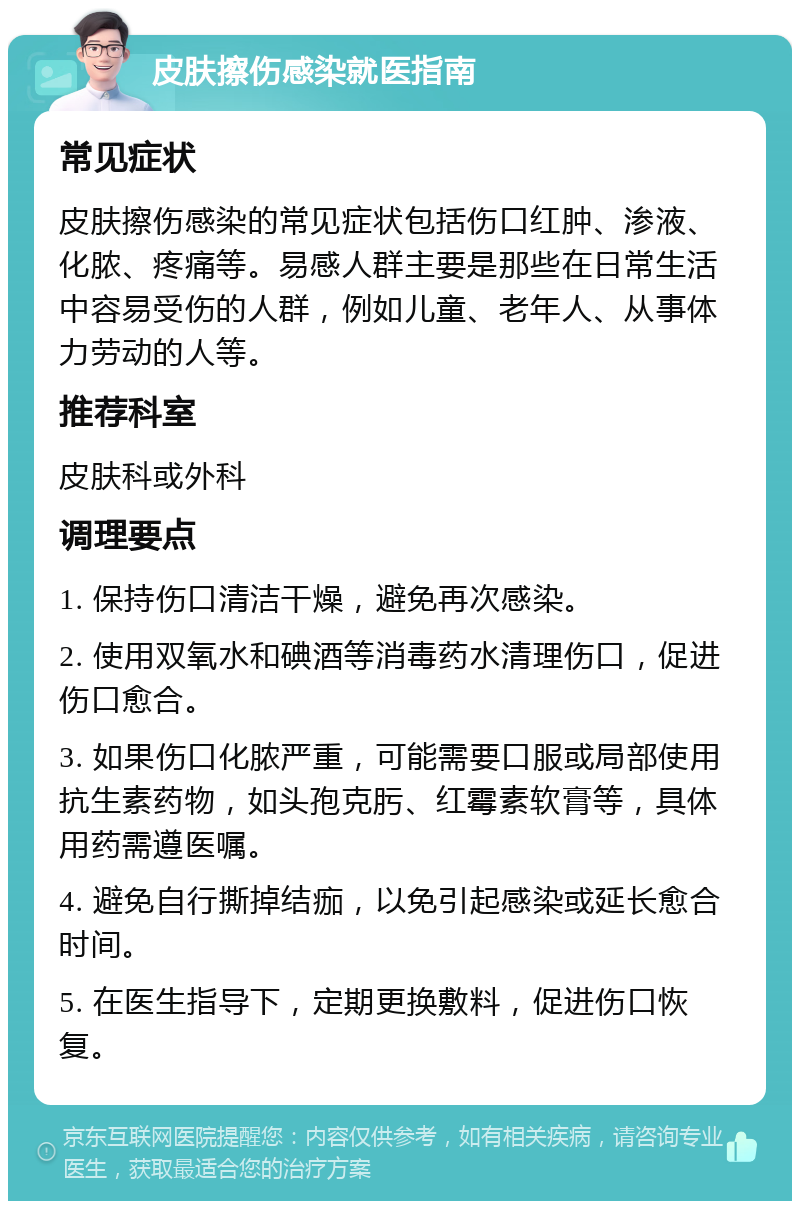 皮肤擦伤感染就医指南 常见症状 皮肤擦伤感染的常见症状包括伤口红肿、渗液、化脓、疼痛等。易感人群主要是那些在日常生活中容易受伤的人群，例如儿童、老年人、从事体力劳动的人等。 推荐科室 皮肤科或外科 调理要点 1. 保持伤口清洁干燥，避免再次感染。 2. 使用双氧水和碘酒等消毒药水清理伤口，促进伤口愈合。 3. 如果伤口化脓严重，可能需要口服或局部使用抗生素药物，如头孢克肟、红霉素软膏等，具体用药需遵医嘱。 4. 避免自行撕掉结痂，以免引起感染或延长愈合时间。 5. 在医生指导下，定期更换敷料，促进伤口恢复。