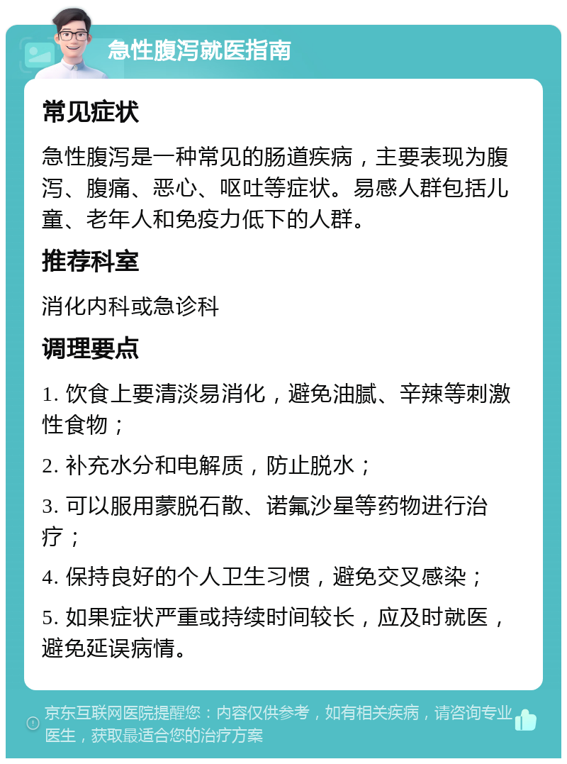 急性腹泻就医指南 常见症状 急性腹泻是一种常见的肠道疾病，主要表现为腹泻、腹痛、恶心、呕吐等症状。易感人群包括儿童、老年人和免疫力低下的人群。 推荐科室 消化内科或急诊科 调理要点 1. 饮食上要清淡易消化，避免油腻、辛辣等刺激性食物； 2. 补充水分和电解质，防止脱水； 3. 可以服用蒙脱石散、诺氟沙星等药物进行治疗； 4. 保持良好的个人卫生习惯，避免交叉感染； 5. 如果症状严重或持续时间较长，应及时就医，避免延误病情。