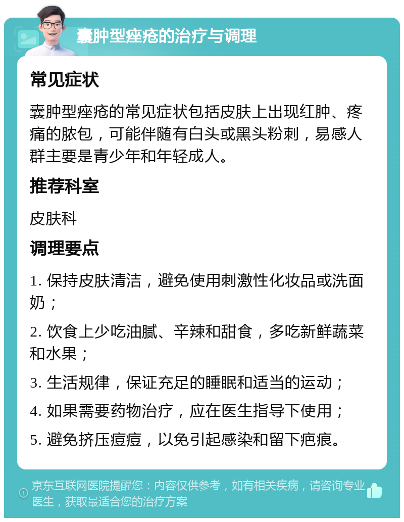 囊肿型痤疮的治疗与调理 常见症状 囊肿型痤疮的常见症状包括皮肤上出现红肿、疼痛的脓包，可能伴随有白头或黑头粉刺，易感人群主要是青少年和年轻成人。 推荐科室 皮肤科 调理要点 1. 保持皮肤清洁，避免使用刺激性化妆品或洗面奶； 2. 饮食上少吃油腻、辛辣和甜食，多吃新鲜蔬菜和水果； 3. 生活规律，保证充足的睡眠和适当的运动； 4. 如果需要药物治疗，应在医生指导下使用； 5. 避免挤压痘痘，以免引起感染和留下疤痕。