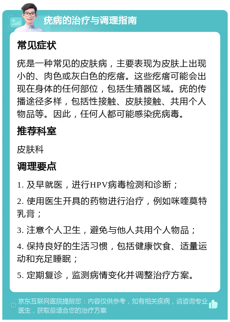 疣病的治疗与调理指南 常见症状 疣是一种常见的皮肤病，主要表现为皮肤上出现小的、肉色或灰白色的疙瘩。这些疙瘩可能会出现在身体的任何部位，包括生殖器区域。疣的传播途径多样，包括性接触、皮肤接触、共用个人物品等。因此，任何人都可能感染疣病毒。 推荐科室 皮肤科 调理要点 1. 及早就医，进行HPV病毒检测和诊断； 2. 使用医生开具的药物进行治疗，例如咪喹莫特乳膏； 3. 注意个人卫生，避免与他人共用个人物品； 4. 保持良好的生活习惯，包括健康饮食、适量运动和充足睡眠； 5. 定期复诊，监测病情变化并调整治疗方案。