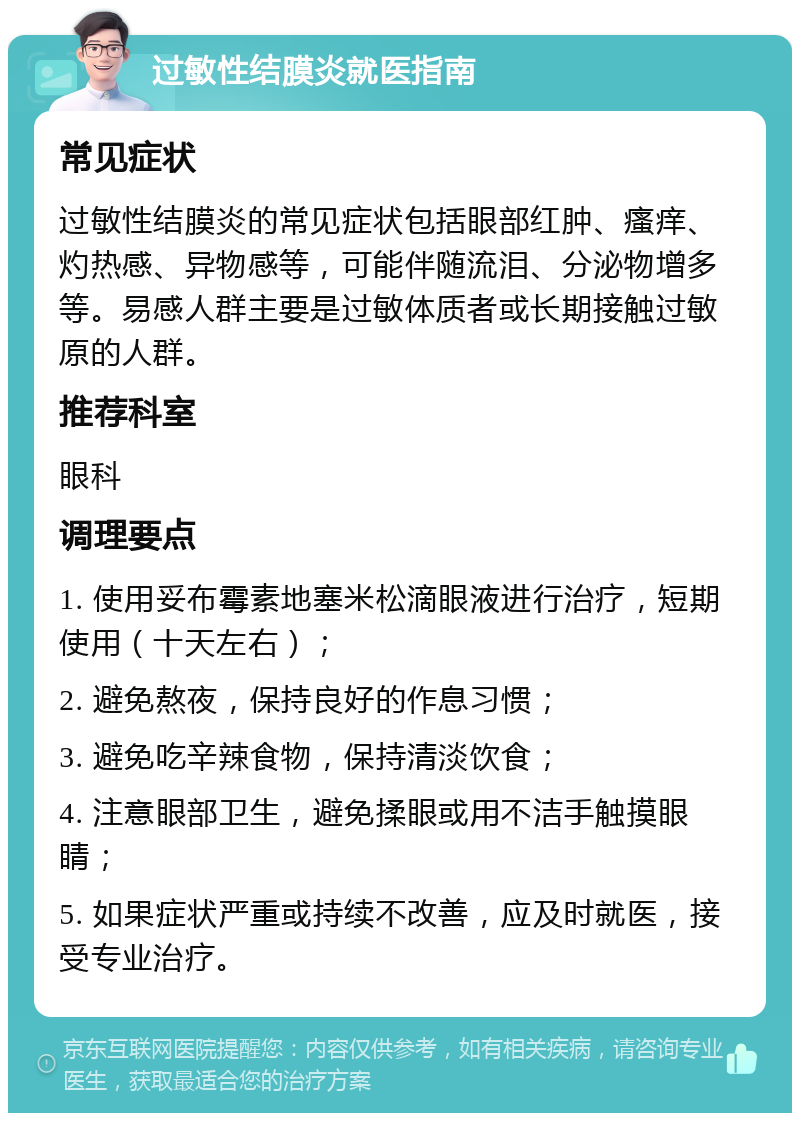 过敏性结膜炎就医指南 常见症状 过敏性结膜炎的常见症状包括眼部红肿、瘙痒、灼热感、异物感等，可能伴随流泪、分泌物增多等。易感人群主要是过敏体质者或长期接触过敏原的人群。 推荐科室 眼科 调理要点 1. 使用妥布霉素地塞米松滴眼液进行治疗，短期使用（十天左右）； 2. 避免熬夜，保持良好的作息习惯； 3. 避免吃辛辣食物，保持清淡饮食； 4. 注意眼部卫生，避免揉眼或用不洁手触摸眼睛； 5. 如果症状严重或持续不改善，应及时就医，接受专业治疗。