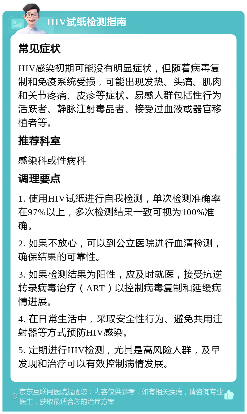 HIV试纸检测指南 常见症状 HIV感染初期可能没有明显症状，但随着病毒复制和免疫系统受损，可能出现发热、头痛、肌肉和关节疼痛、皮疹等症状。易感人群包括性行为活跃者、静脉注射毒品者、接受过血液或器官移植者等。 推荐科室 感染科或性病科 调理要点 1. 使用HIV试纸进行自我检测，单次检测准确率在97%以上，多次检测结果一致可视为100%准确。 2. 如果不放心，可以到公立医院进行血清检测，确保结果的可靠性。 3. 如果检测结果为阳性，应及时就医，接受抗逆转录病毒治疗（ART）以控制病毒复制和延缓病情进展。 4. 在日常生活中，采取安全性行为、避免共用注射器等方式预防HIV感染。 5. 定期进行HIV检测，尤其是高风险人群，及早发现和治疗可以有效控制病情发展。