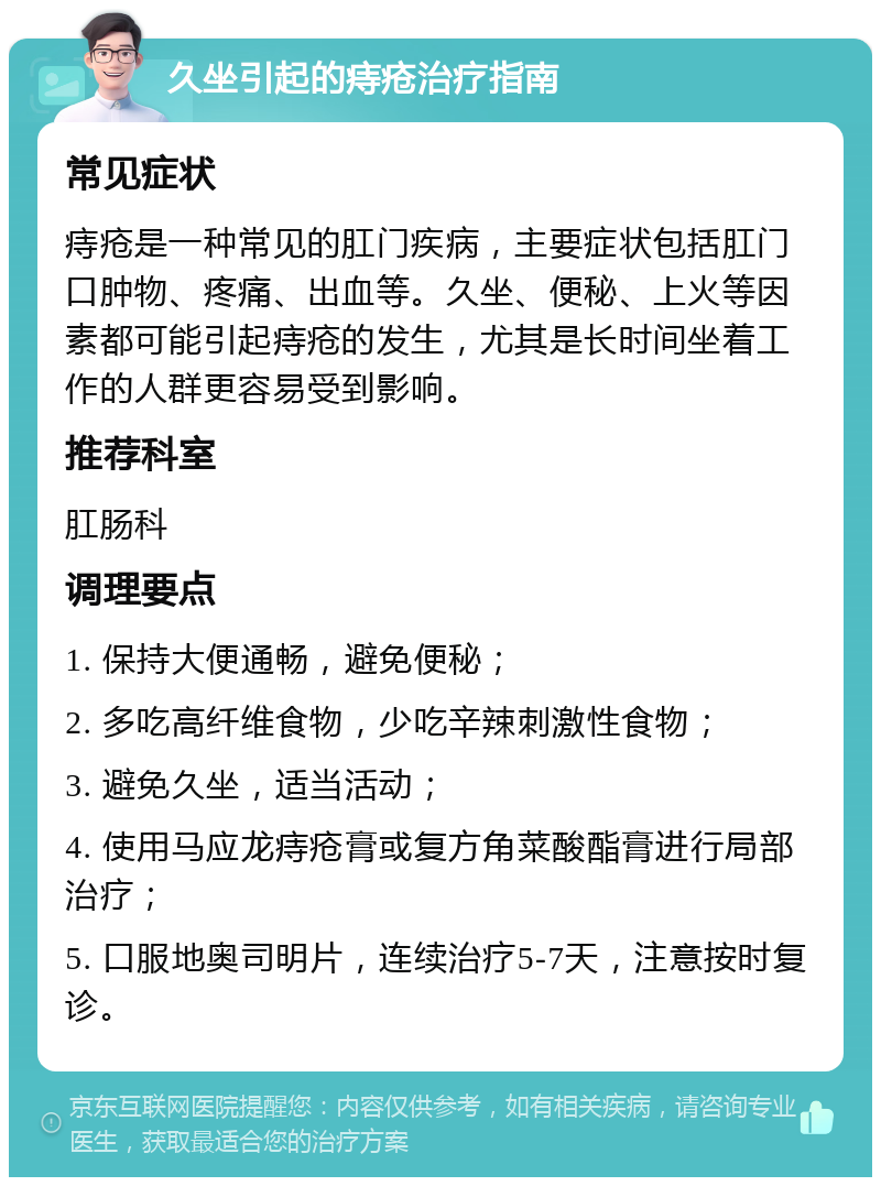 久坐引起的痔疮治疗指南 常见症状 痔疮是一种常见的肛门疾病，主要症状包括肛门口肿物、疼痛、出血等。久坐、便秘、上火等因素都可能引起痔疮的发生，尤其是长时间坐着工作的人群更容易受到影响。 推荐科室 肛肠科 调理要点 1. 保持大便通畅，避免便秘； 2. 多吃高纤维食物，少吃辛辣刺激性食物； 3. 避免久坐，适当活动； 4. 使用马应龙痔疮膏或复方角菜酸酯膏进行局部治疗； 5. 口服地奥司明片，连续治疗5-7天，注意按时复诊。