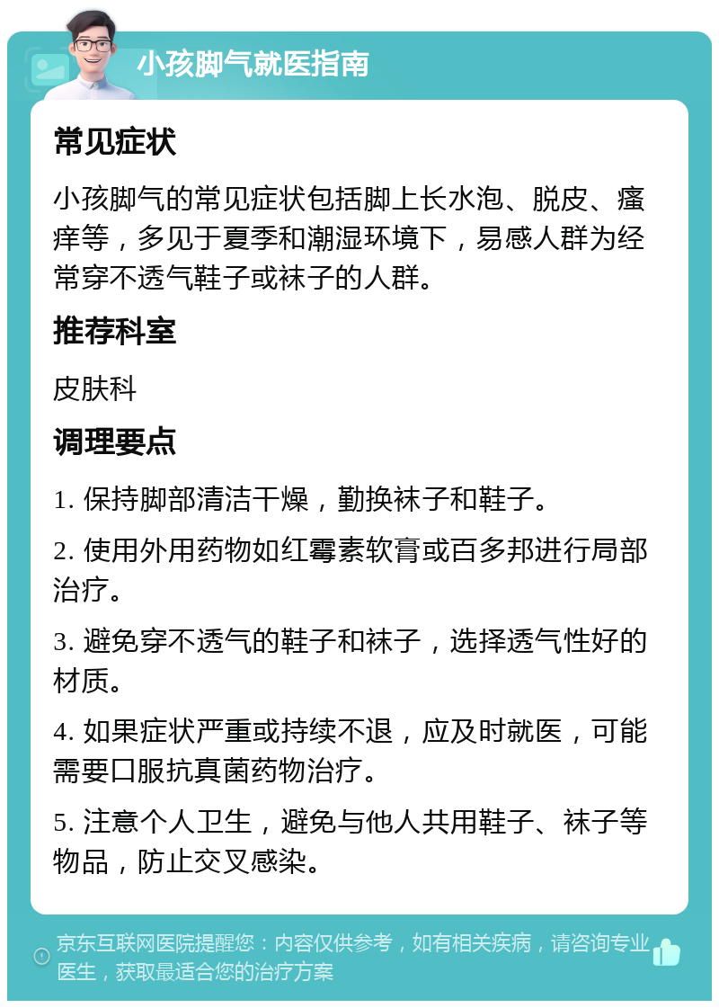 小孩脚气就医指南 常见症状 小孩脚气的常见症状包括脚上长水泡、脱皮、瘙痒等，多见于夏季和潮湿环境下，易感人群为经常穿不透气鞋子或袜子的人群。 推荐科室 皮肤科 调理要点 1. 保持脚部清洁干燥，勤换袜子和鞋子。 2. 使用外用药物如红霉素软膏或百多邦进行局部治疗。 3. 避免穿不透气的鞋子和袜子，选择透气性好的材质。 4. 如果症状严重或持续不退，应及时就医，可能需要口服抗真菌药物治疗。 5. 注意个人卫生，避免与他人共用鞋子、袜子等物品，防止交叉感染。