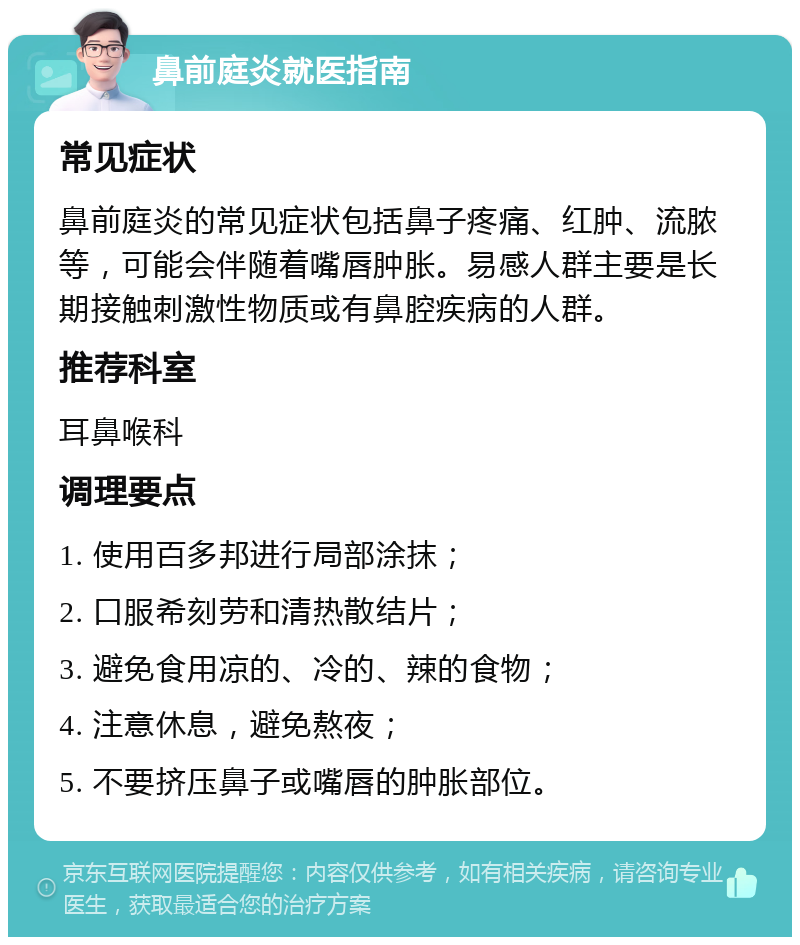 鼻前庭炎就医指南 常见症状 鼻前庭炎的常见症状包括鼻子疼痛、红肿、流脓等，可能会伴随着嘴唇肿胀。易感人群主要是长期接触刺激性物质或有鼻腔疾病的人群。 推荐科室 耳鼻喉科 调理要点 1. 使用百多邦进行局部涂抹； 2. 口服希刻劳和清热散结片； 3. 避免食用凉的、冷的、辣的食物； 4. 注意休息，避免熬夜； 5. 不要挤压鼻子或嘴唇的肿胀部位。