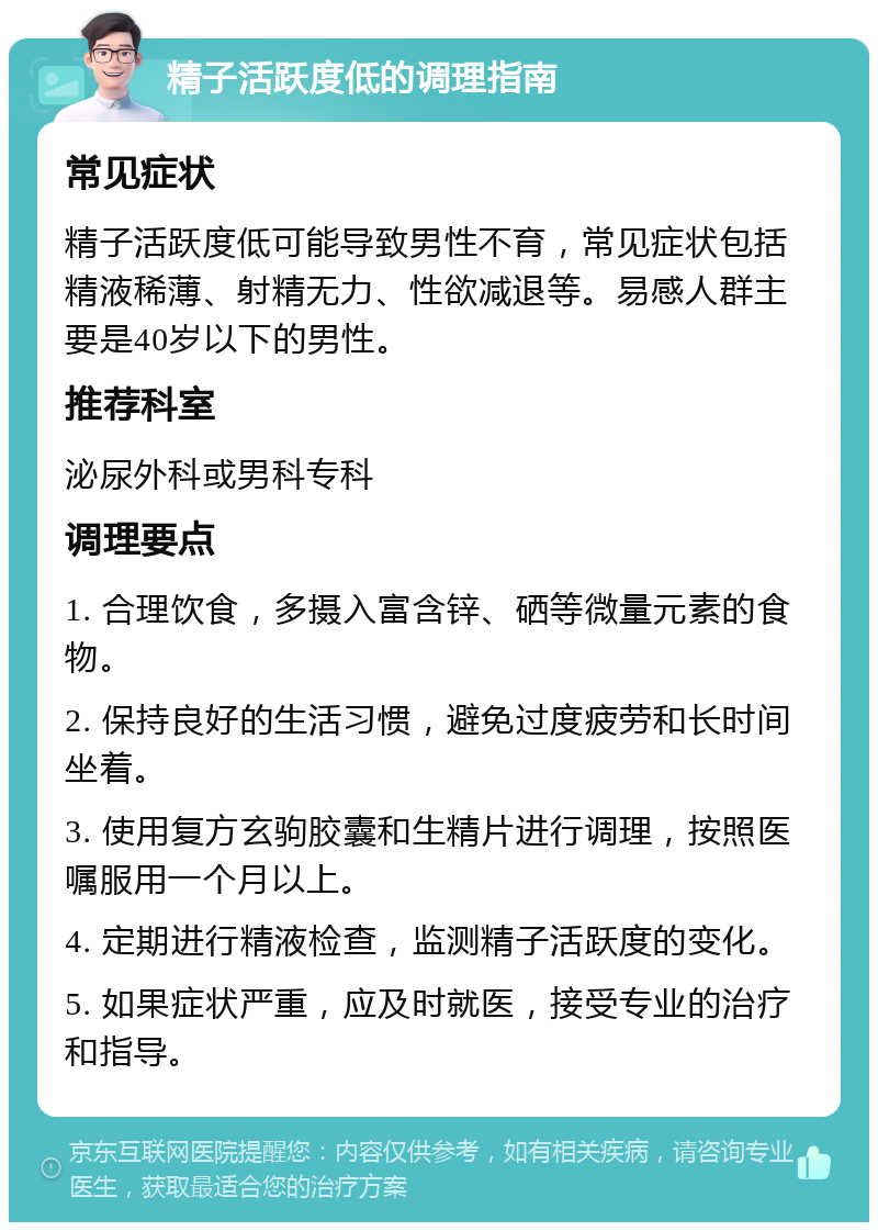 精子活跃度低的调理指南 常见症状 精子活跃度低可能导致男性不育，常见症状包括精液稀薄、射精无力、性欲减退等。易感人群主要是40岁以下的男性。 推荐科室 泌尿外科或男科专科 调理要点 1. 合理饮食，多摄入富含锌、硒等微量元素的食物。 2. 保持良好的生活习惯，避免过度疲劳和长时间坐着。 3. 使用复方玄驹胶囊和生精片进行调理，按照医嘱服用一个月以上。 4. 定期进行精液检查，监测精子活跃度的变化。 5. 如果症状严重，应及时就医，接受专业的治疗和指导。