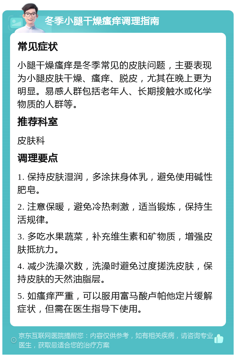 冬季小腿干燥瘙痒调理指南 常见症状 小腿干燥瘙痒是冬季常见的皮肤问题，主要表现为小腿皮肤干燥、瘙痒、脱皮，尤其在晚上更为明显。易感人群包括老年人、长期接触水或化学物质的人群等。 推荐科室 皮肤科 调理要点 1. 保持皮肤湿润，多涂抹身体乳，避免使用碱性肥皂。 2. 注意保暖，避免冷热刺激，适当锻炼，保持生活规律。 3. 多吃水果蔬菜，补充维生素和矿物质，增强皮肤抵抗力。 4. 减少洗澡次数，洗澡时避免过度搓洗皮肤，保持皮肤的天然油脂层。 5. 如瘙痒严重，可以服用富马酸卢帕他定片缓解症状，但需在医生指导下使用。