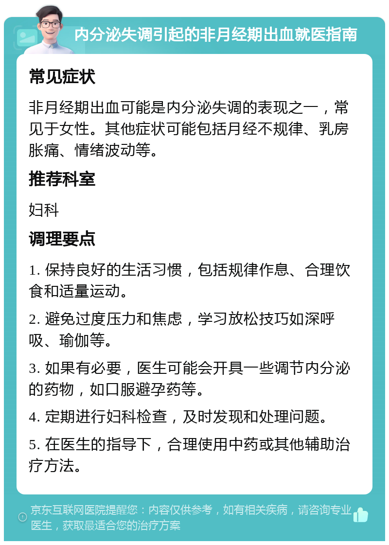 内分泌失调引起的非月经期出血就医指南 常见症状 非月经期出血可能是内分泌失调的表现之一，常见于女性。其他症状可能包括月经不规律、乳房胀痛、情绪波动等。 推荐科室 妇科 调理要点 1. 保持良好的生活习惯，包括规律作息、合理饮食和适量运动。 2. 避免过度压力和焦虑，学习放松技巧如深呼吸、瑜伽等。 3. 如果有必要，医生可能会开具一些调节内分泌的药物，如口服避孕药等。 4. 定期进行妇科检查，及时发现和处理问题。 5. 在医生的指导下，合理使用中药或其他辅助治疗方法。