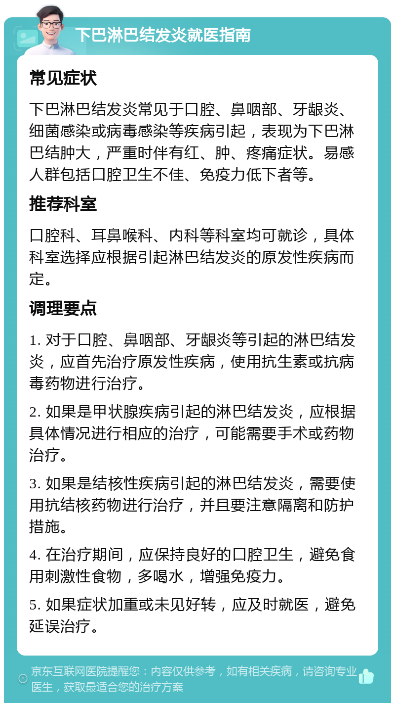 下巴淋巴结发炎就医指南 常见症状 下巴淋巴结发炎常见于口腔、鼻咽部、牙龈炎、细菌感染或病毒感染等疾病引起，表现为下巴淋巴结肿大，严重时伴有红、肿、疼痛症状。易感人群包括口腔卫生不佳、免疫力低下者等。 推荐科室 口腔科、耳鼻喉科、内科等科室均可就诊，具体科室选择应根据引起淋巴结发炎的原发性疾病而定。 调理要点 1. 对于口腔、鼻咽部、牙龈炎等引起的淋巴结发炎，应首先治疗原发性疾病，使用抗生素或抗病毒药物进行治疗。 2. 如果是甲状腺疾病引起的淋巴结发炎，应根据具体情况进行相应的治疗，可能需要手术或药物治疗。 3. 如果是结核性疾病引起的淋巴结发炎，需要使用抗结核药物进行治疗，并且要注意隔离和防护措施。 4. 在治疗期间，应保持良好的口腔卫生，避免食用刺激性食物，多喝水，增强免疫力。 5. 如果症状加重或未见好转，应及时就医，避免延误治疗。