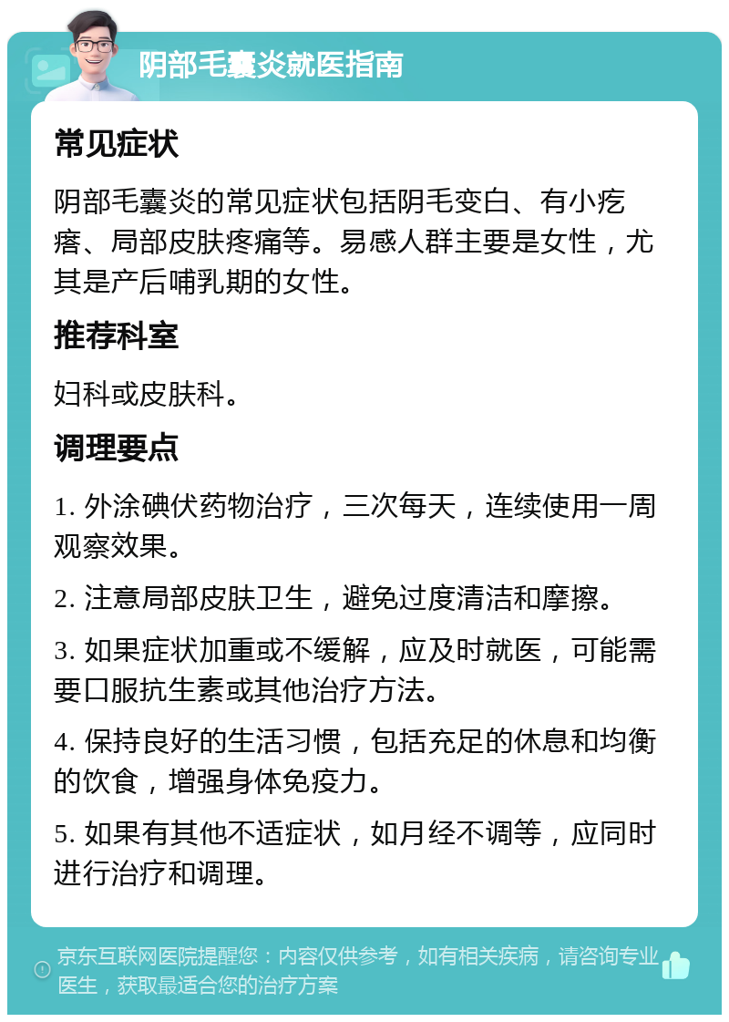 阴部毛囊炎就医指南 常见症状 阴部毛囊炎的常见症状包括阴毛变白、有小疙瘩、局部皮肤疼痛等。易感人群主要是女性，尤其是产后哺乳期的女性。 推荐科室 妇科或皮肤科。 调理要点 1. 外涂碘伏药物治疗，三次每天，连续使用一周观察效果。 2. 注意局部皮肤卫生，避免过度清洁和摩擦。 3. 如果症状加重或不缓解，应及时就医，可能需要口服抗生素或其他治疗方法。 4. 保持良好的生活习惯，包括充足的休息和均衡的饮食，增强身体免疫力。 5. 如果有其他不适症状，如月经不调等，应同时进行治疗和调理。