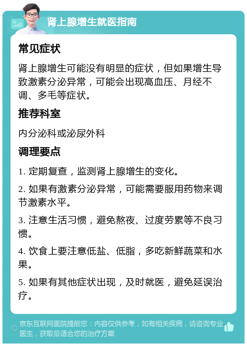 肾上腺增生就医指南 常见症状 肾上腺增生可能没有明显的症状，但如果增生导致激素分泌异常，可能会出现高血压、月经不调、多毛等症状。 推荐科室 内分泌科或泌尿外科 调理要点 1. 定期复查，监测肾上腺增生的变化。 2. 如果有激素分泌异常，可能需要服用药物来调节激素水平。 3. 注意生活习惯，避免熬夜、过度劳累等不良习惯。 4. 饮食上要注意低盐、低脂，多吃新鲜蔬菜和水果。 5. 如果有其他症状出现，及时就医，避免延误治疗。