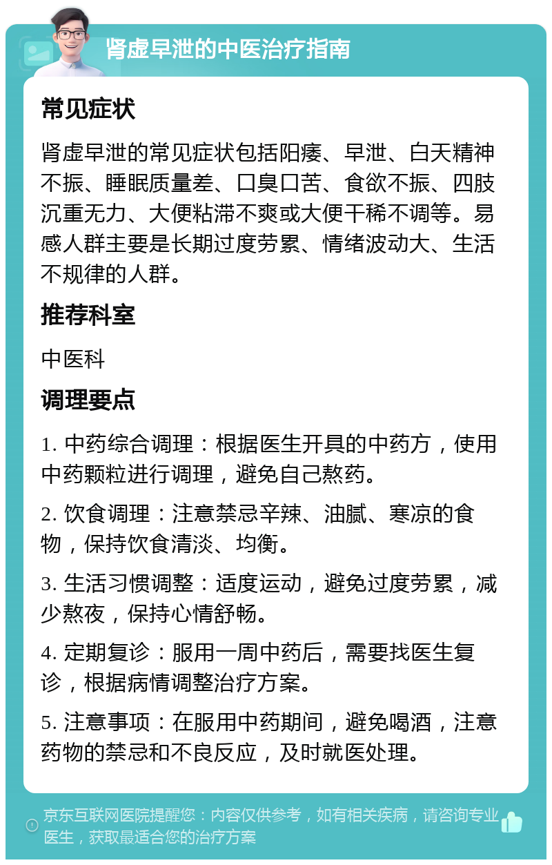 肾虚早泄的中医治疗指南 常见症状 肾虚早泄的常见症状包括阳痿、早泄、白天精神不振、睡眠质量差、口臭口苦、食欲不振、四肢沉重无力、大便粘滞不爽或大便干稀不调等。易感人群主要是长期过度劳累、情绪波动大、生活不规律的人群。 推荐科室 中医科 调理要点 1. 中药综合调理：根据医生开具的中药方，使用中药颗粒进行调理，避免自己熬药。 2. 饮食调理：注意禁忌辛辣、油腻、寒凉的食物，保持饮食清淡、均衡。 3. 生活习惯调整：适度运动，避免过度劳累，减少熬夜，保持心情舒畅。 4. 定期复诊：服用一周中药后，需要找医生复诊，根据病情调整治疗方案。 5. 注意事项：在服用中药期间，避免喝酒，注意药物的禁忌和不良反应，及时就医处理。