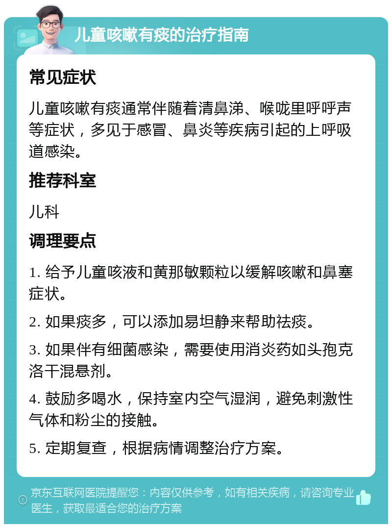 儿童咳嗽有痰的治疗指南 常见症状 儿童咳嗽有痰通常伴随着清鼻涕、喉咙里呼呼声等症状，多见于感冒、鼻炎等疾病引起的上呼吸道感染。 推荐科室 儿科 调理要点 1. 给予儿童咳液和黄那敏颗粒以缓解咳嗽和鼻塞症状。 2. 如果痰多，可以添加易坦静来帮助祛痰。 3. 如果伴有细菌感染，需要使用消炎药如头孢克洛干混悬剂。 4. 鼓励多喝水，保持室内空气湿润，避免刺激性气体和粉尘的接触。 5. 定期复查，根据病情调整治疗方案。