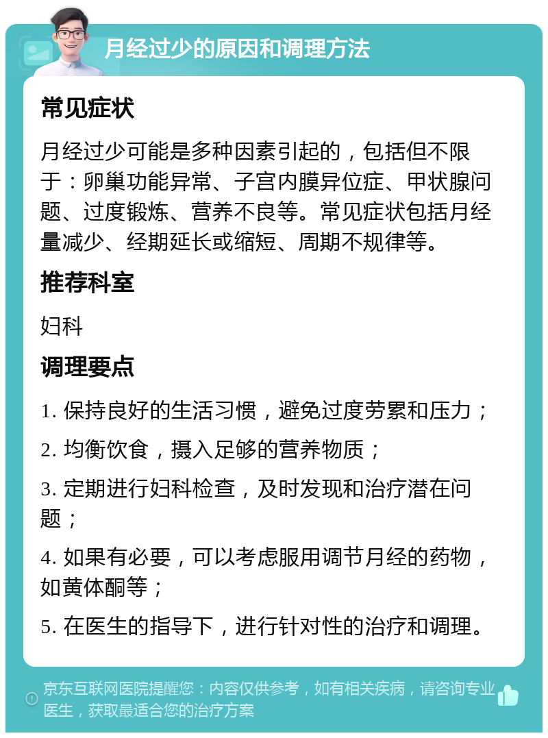 月经过少的原因和调理方法 常见症状 月经过少可能是多种因素引起的，包括但不限于：卵巢功能异常、子宫内膜异位症、甲状腺问题、过度锻炼、营养不良等。常见症状包括月经量减少、经期延长或缩短、周期不规律等。 推荐科室 妇科 调理要点 1. 保持良好的生活习惯，避免过度劳累和压力； 2. 均衡饮食，摄入足够的营养物质； 3. 定期进行妇科检查，及时发现和治疗潜在问题； 4. 如果有必要，可以考虑服用调节月经的药物，如黄体酮等； 5. 在医生的指导下，进行针对性的治疗和调理。